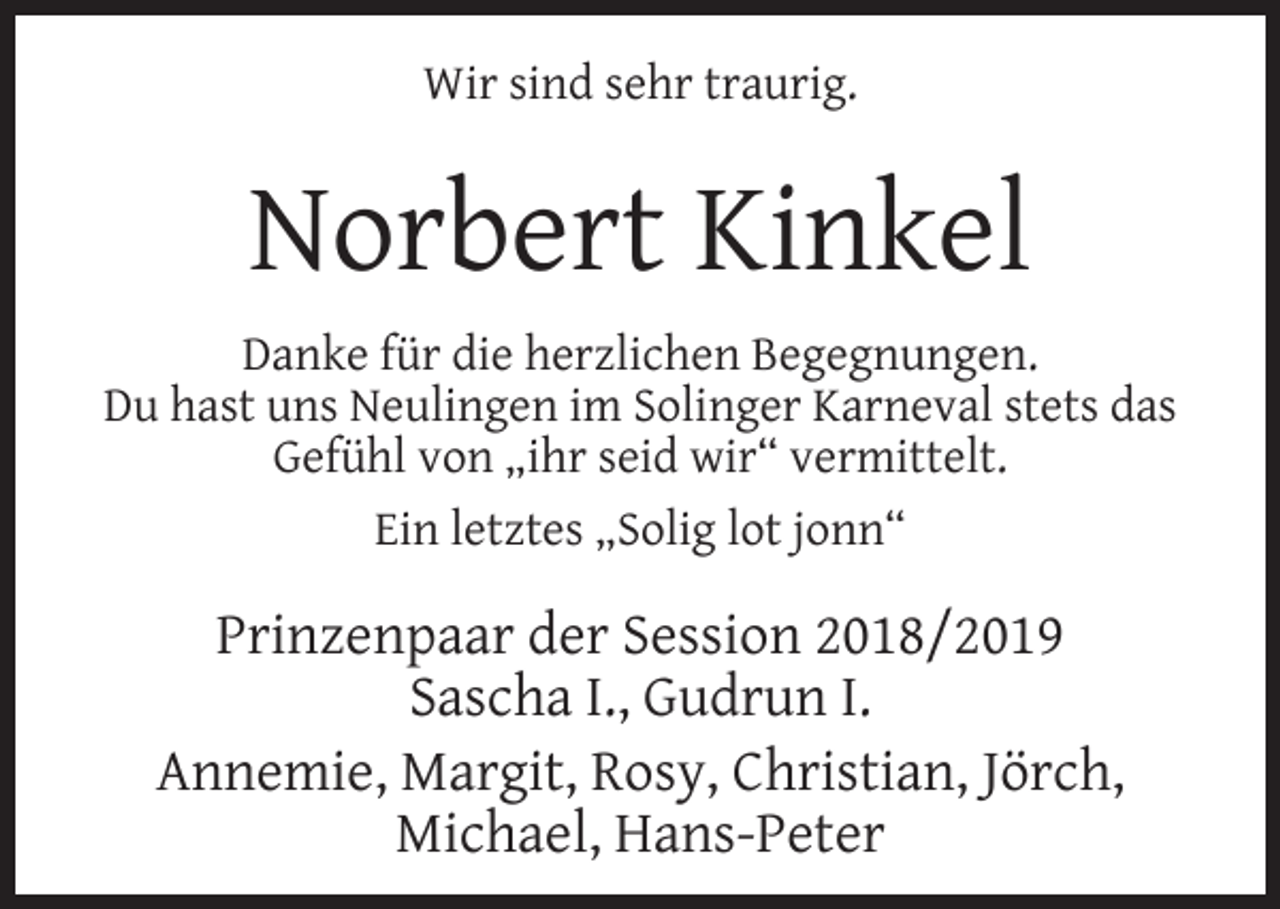 <p>Wir sind sehr traurig.</p><p>Norbert Kinkel<br />Danke für die herzlichen Begegnungen.<br />Du hast uns Neulingen im Solinger Karneval stets das<br />Gefühl von „ihr seid wir“ vermittelt.<br />Ein letztes „Solig lot jonn“</p><p>Prinzenpaar der Session 2018/2019<br />Sascha I., Gudrun I.<br />Annemie, Margit, Rosy, Christian, Jörch,<br />Michael, Hans-Peter</p>