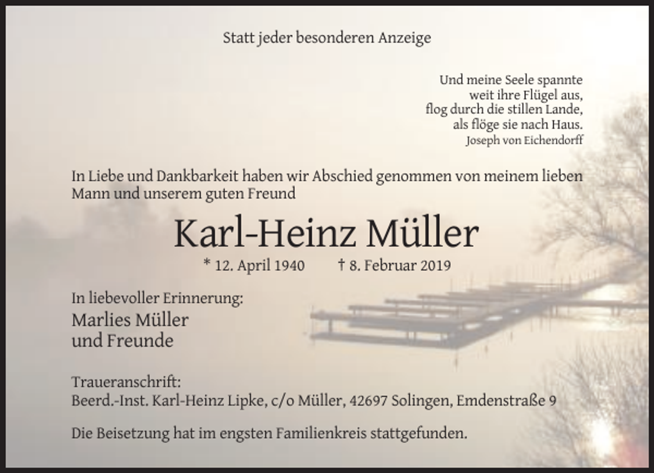 <p>Statt jeder besonderen Anzeige<br />Und meine Seele spannte<br />weit ihre Flügel aus,<br />flog durch die stillen Lande,<br />als flöge sie nach Haus.<br />Joseph von Eichendorff</p><p>In Liebe und Dankbarkeit haben wir Abschied genommen von meinem lieben<br />Mann und unserem guten Freund</p><p>Karl-Heinz Müller<br />* 12. April 1940</p><p>† 8. Februar 2019</p><p>In liebevoller Erinnerung:</p><p>Marlies Müller<br />und Freunde<br />Traueranschrift:<br />Beerd.-Inst. Karl-Heinz Lipke, c/o Müller, 42697 Solingen, Emdenstraße 9<br />Die Beisetzung hat im engsten Familienkreis stattgefunden.</p>