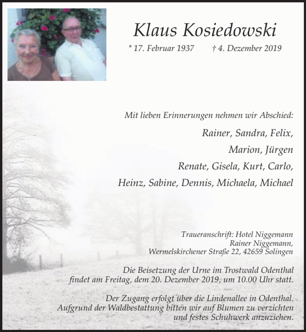 <p>Klaus Kosiedowski<br />* 17. Februar 1937</p><p>† 4. Dezember 2019</p><p>Mit lieben Erinnerungen nehmen wir Abschied:</p><p>Rainer, Sandra, Felix,<br />Marion, Jürgen<br />Renate, Gisela, Kurt, Carlo,<br />Heinz, Sabine, Dennis, Michaela, Michael</p><p>Traueranschrift: Hotel Niggemann<br />Rainer Niggemann,<br />Wermelskirchener Straße 22, 42659 Solingen</p><p>Die Beisetzung der Urne im Trostwald Odenthal<br />findet am Freitag, dem 20. Dezember 2019, um 10.00 Uhr statt.<br />Der Zugang erfolgt über die Lindenallee in Odenthal.<br />Aufgrund der Waldbestattung bitten wir auf Blumen zu verzichten<br />und festes Schuhwerk anzuziehen.</p>
