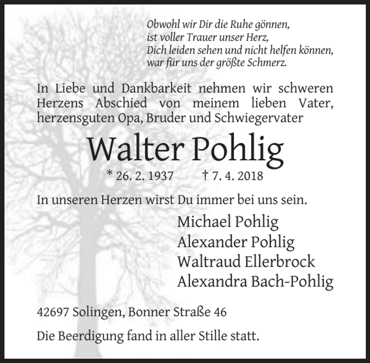 <p>Obwohl wir Dir die Ruhe gönnen,<br />ist voller Trauer unser Herz,<br />Dich leiden sehen und nicht helfen können,<br />war für uns der größte Schmerz.</p><p>In Liebe und Dankbarkeit nehmen wir schweren<br />Herzens Abschied von meinem lieben Vater,<br />herzensguten Opa, Bruder und Schwiegervater</p><p>Walter Pohlig<br />* 26. 2. 1937</p><p>† 7. 4. 2018</p><p>In unseren Herzen wirst Du immer bei uns sein.</p><p>Michael Pohlig<br />Alexander Pohlig<br />Waltraud Ellerbrock<br />Alexandra Bach-Pohlig<br />42697 Solingen, Bonner Straße 46<br />Die Beerdigung fand in aller Stille statt.</p>