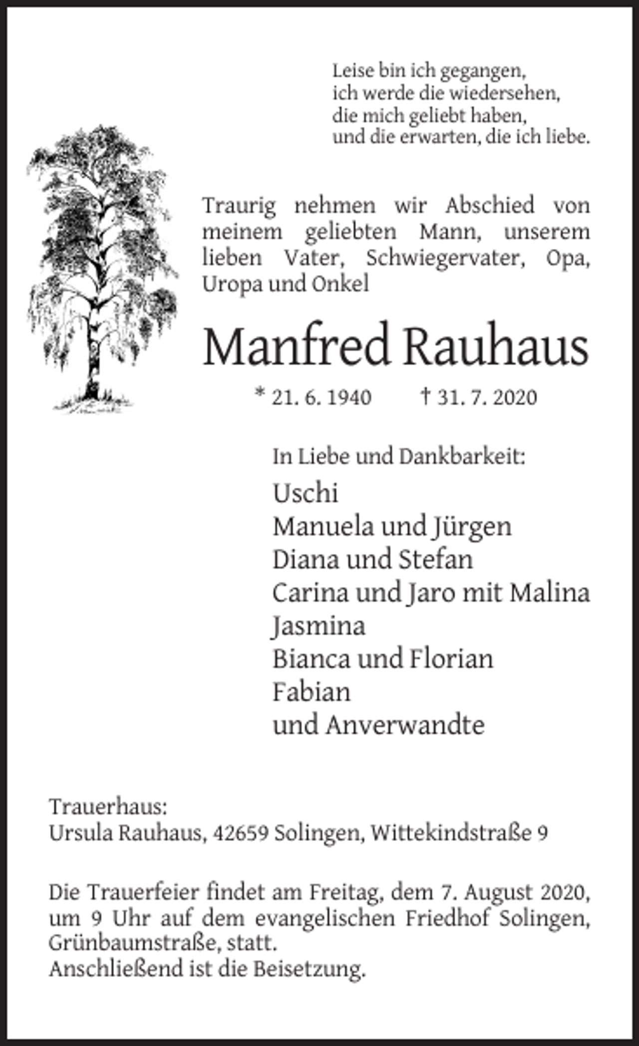 <p>Leise bin ich gegangen,<br />ich werde die wiedersehen,<br />die mich geliebt haben,<br />und die erwarten, die ich liebe.</p><p>Traurig nehmen wir Abschied von<br />meinem geliebten Mann, unserem<br />lieben Vater, Schwiegervater, Opa,<br />Uropa und Onkel</p><p>Manfred Rauhaus<br />* 21. 6. 1940</p><p>† 31. 7. 2020</p><p>In Liebe und Dankbarkeit:</p><p>Uschi<br />Manuela und Jürgen<br />Diana und Stefan<br />Carina und Jaro mit Malina<br />Jasmina<br />Bianca und Florian<br />Fabian<br />und Anverwandte<br />Trauerhaus:<br />Ursula Rauhaus, 42659 Solingen, Wittekindstraße 9<br />Die Trauerfeier findet am Freitag, dem 7. August 2020,<br />um 9 Uhr auf dem evangelischen Friedhof Solingen,<br />Grünbaumstraße, statt.<br />Anschließend ist die Beisetzung.</p>