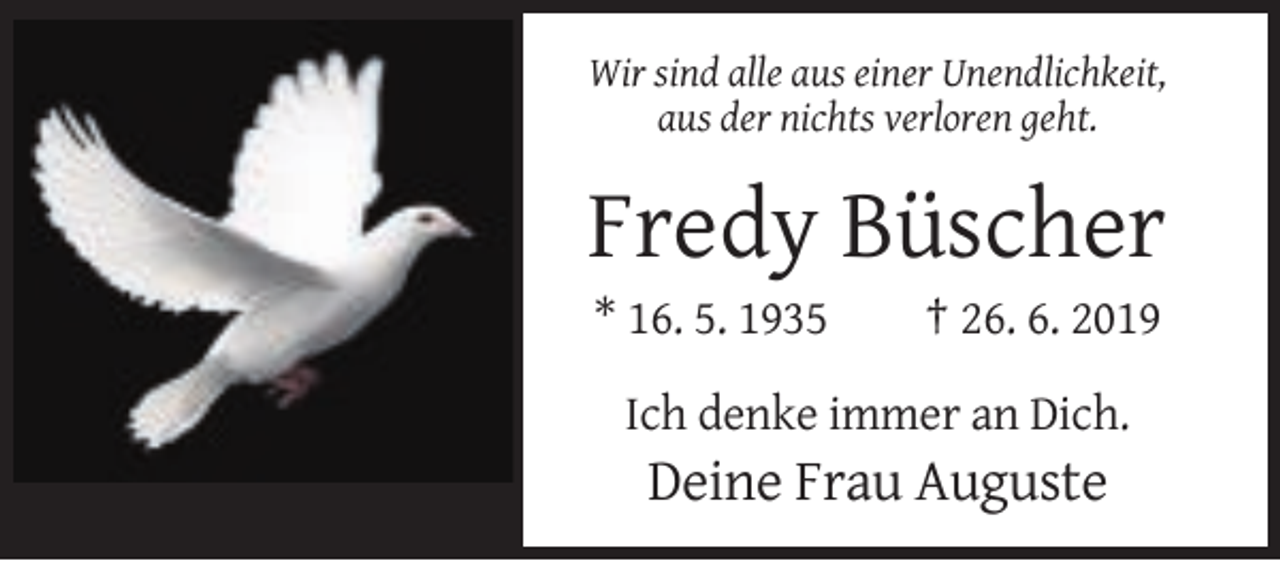 <p>Wir sind alle aus einer Unendlichkeit,<br />aus der nichts verloren geht.</p><p>Fredy Büscher<br />* 16. 5. 1935</p><p>† 26. 6. 2019</p><p>Ich denke immer an Dich.</p><p>Deine Frau Auguste</p>