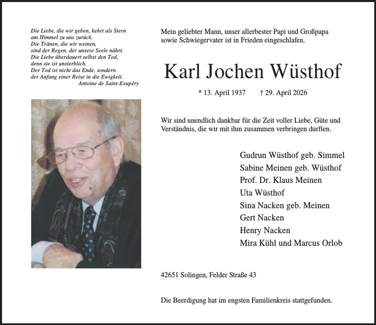 <p>Die Liebe, die wir geben, kehrt als Stern<br />am Himmel zu uns zurück.<br />Die Tränen, die wir weinen,<br />sind der Regen, der unsere Seele nährt.<br />Die Liebe überdauert selbst den Tod,<br />denn sie ist unsterblich.<br />Der Tod ist nicht das Ende, sondern<br />der Anfang einer Reise in die Ewigkeit.<br />Antoine de Saint-Exupéry</p><p>Mein geliebter Mann, unser allerbester Papi und Großpapa<br />sowie Schwiegervater ist in Frieden eingeschlafen.</p><p>Karl Jochen Wüsthof<br />* 13. April 1937</p><p>† 29. April 2026</p><p>Wir sind unendlich dankbar für die Zeit voller Liebe, Güte und<br />Verständnis, die wir mit ihm zusammen verbringen durften.</p><p>Gudrun Wüsthof geb. Simmel<br />Sabine Meinen geb. Wüsthof<br />Prof. Dr. Klaus Meinen<br />Uta Wüsthof<br />Sina Nacken geb. Meinen<br />Gert Nacken<br />Henry Nacken<br />Mira Kühl und Marcus Orlob</p><p>42651 Solingen, Felder Straße 43<br />Die Beerdigung hat im engsten Familienkreis stattgefunden.</p>