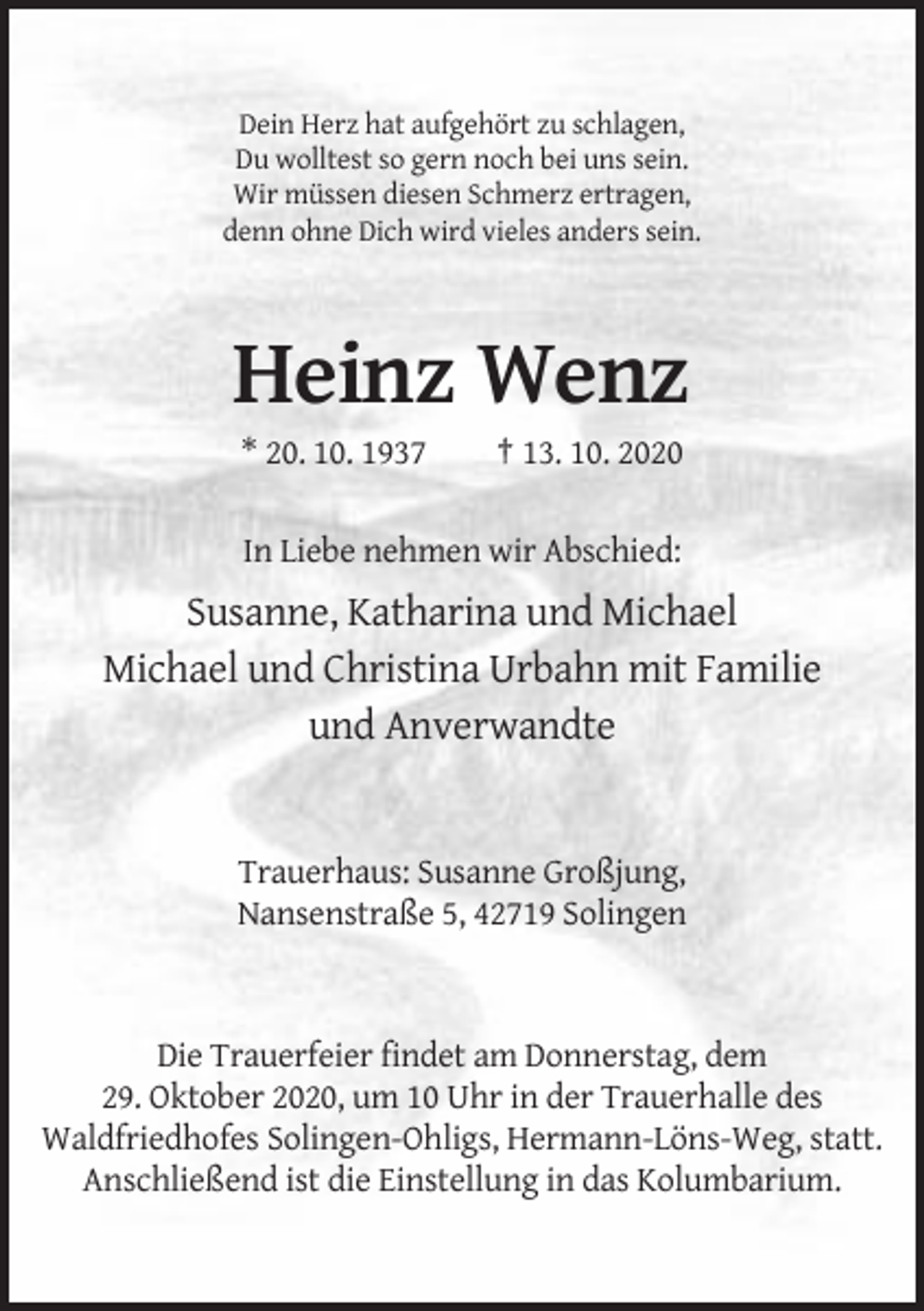 <p>Dein Herz hat aufgehört zu schlagen,<br />Du wolltest so gern noch bei uns sein.<br />Wir müssen diesen Schmerz ertragen,<br />denn ohne Dich wird vieles anders sein.</p><p>Heinz Wenz<br />* 20. 10. 1937</p><p>† 13. 10. 2020</p><p>In Liebe nehmen wir Abschied:</p><p>Susanne, Katharina und Michael<br />Michael und Christina Urbahn mit Familie<br />und Anverwandte</p><p>Trauerhaus: Susanne Großjung,<br />Nansenstraße 5, 42719 Solingen</p><p>Die Trauerfeier findet am Donnerstag, dem<br />29. Oktober 2020, um 10 Uhr in der Trauerhalle des<br />Waldfriedhofes Solingen-Ohligs, Hermann-Löns-Weg, statt.<br />Anschließend ist die Einstellung in das Kolumbarium.</p>