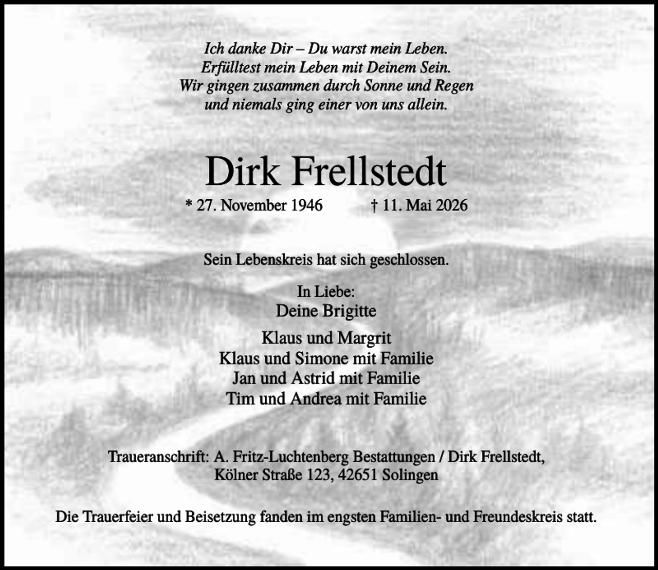 <p>Ich danke Dir – Du warst mein Leben.<br />Erfülltest mein Leben mit Deinem Sein.<br />Wir gingen zusammen durch Sonne und Regen<br />und niemals ging einer von uns allein.</p><p>Dirk Frellstedt<br />* 27. November 1946</p><p>† 11. Mai 2026</p><p>Sein Lebenskreis hat sich geschlossen.<br />In Liebe:</p><p>Deine Brigitte<br />Klaus und Margrit<br />Klaus und Simone mit Familie<br />Jan und Astrid mit Familie<br />Tim und Andrea mit Familie<br />Traueranschrift: A. Fritz-Luchtenberg Bestattungen / Dirk Frellstedt,<br />Kölner Straße 123, 42651 Solingen<br />Die Trauerfeier und Beisetzung fanden im engsten Familien- und Freundeskreis statt.</p>