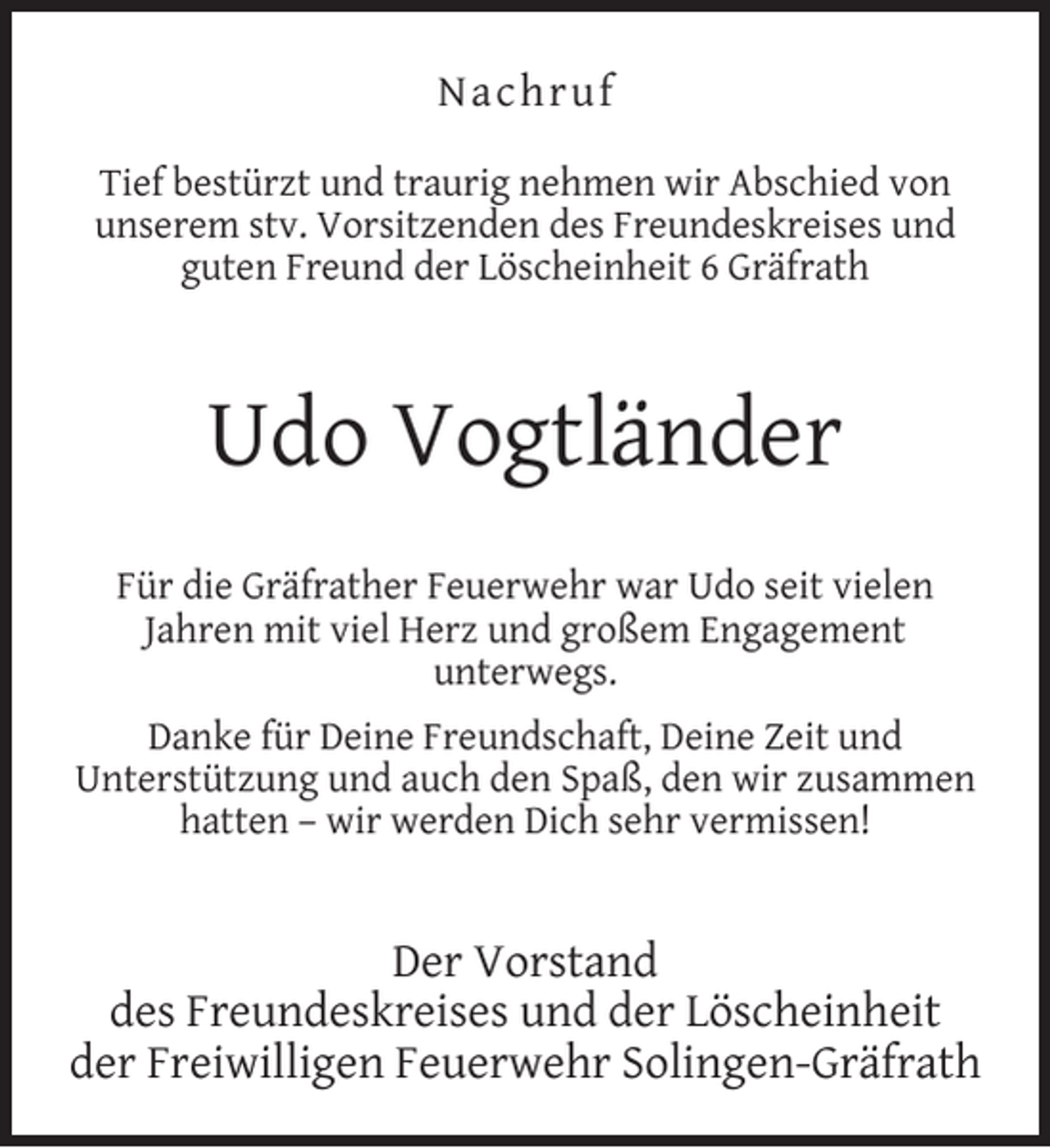 <p>Nachruf<br />Tief bestürzt und traurig nehmen wir Abschied von<br />unserem stv. Vorsitzenden des Freundeskreises und<br />guten Freund der Löscheinheit 6 Gräfrath</p><p>Udo Vogtländer<br />Für die Gräfrather Feuerwehr war Udo seit vielen<br />Jahren mit viel Herz und großem Engagement<br />unterwegs.<br />Danke für Deine Freundschaft, Deine Zeit und<br />Unterstützung und auch den Spaß, den wir zusammen<br />hatten – wir werden Dich sehr vermissen!</p><p>Der Vorstand<br />des Freundeskreises und der Löscheinheit<br />der Freiwilligen Feuerwehr Solingen-Gräfrath</p>