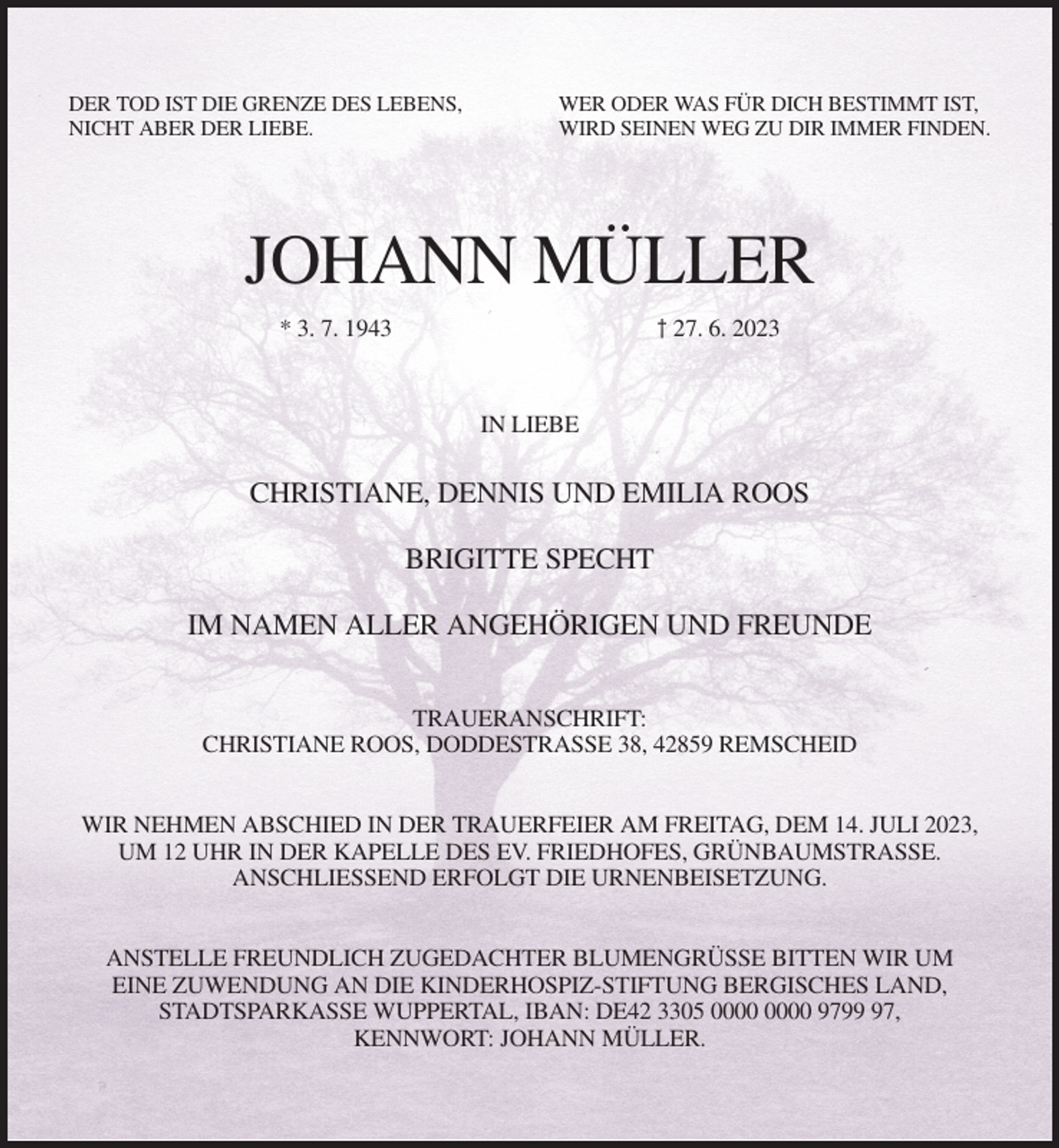 <p>DER TOD IST DIE GRENZE DES LEBENS,<br />NICHT ABER DER LIEBE.</p><p>WER ODER WAS FÜR DICH BESTIMMT IST,<br />WIRD SEINEN WEG ZU DIR IMMER FINDEN.</p><p>JOHANN MÜLLER<br />† 27. 6. 2023</p><p>* 3. 7. 1943</p><p>IN LIEBE</p><p>CHRISTIANE, DENNIS UND EMILIA ROOS<br />BRIGITTE SPECHT<br />IM NAMEN ALLER ANGEHÖRIGEN UND FREUNDE<br />TRAUERANSCHRIFT:<br />CHRISTIANE ROOS, DODDESTRASSE 38, 42859 REMSCHEID<br />WIR NEHMEN ABSCHIED IN DER TRAUERFEIER AM FREITAG, DEM 14. JULI 2023,<br />UM 12 UHR IN DER KAPELLE DES EV. FRIEDHOFES, GRÜNBAUMSTRASSE.<br />ANSCHLIESSEND ERFOLGT DIE URNENBEISETZUNG.<br />ANSTELLE FREUNDLICH ZUGEDACHTER BLUMENGRÜSSE BITTEN WIR UM<br />EINE ZUWENDUNG AN DIE KINDERHOSPIZ-STIFTUNG BERGISCHES LAND,<br />STADTSPARKASSE WUPPERTAL, IBAN: DE42 3305 9797,<br />KENNWORT: JOHANN MÜLLER.</p>
