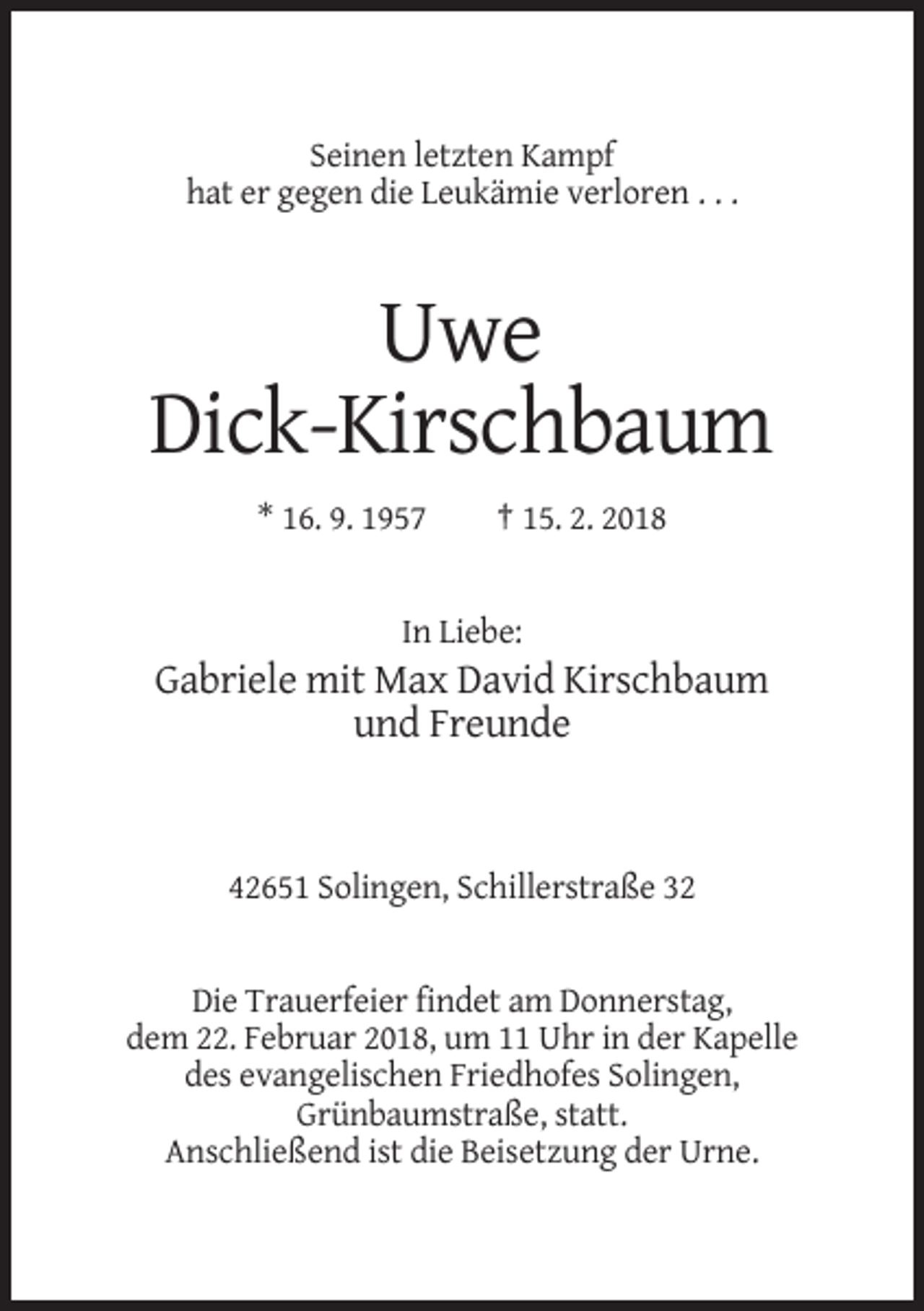<p>Seinen letzten Kampf<br />hat er gegen die Leukämie verloren . . .</p><p>Uwe<br />Dick-Kirschbaum<br />* 16. 9. 1957</p><p>† 15. 2. 2018</p><p>In Liebe:</p><p>Gabriele mit Max David Kirschbaum<br />und Freunde</p><p>42651 Solingen, Schillerstraße 32</p><p>Die Trauerfeier findet am Donnerstag,<br />dem 22. Februar 2018, um 11 Uhr in der Kapelle<br />des evangelischen Friedhofes Solingen,<br />Grünbaumstraße, statt.<br />Anschließend ist die Beisetzung der Urne.</p>