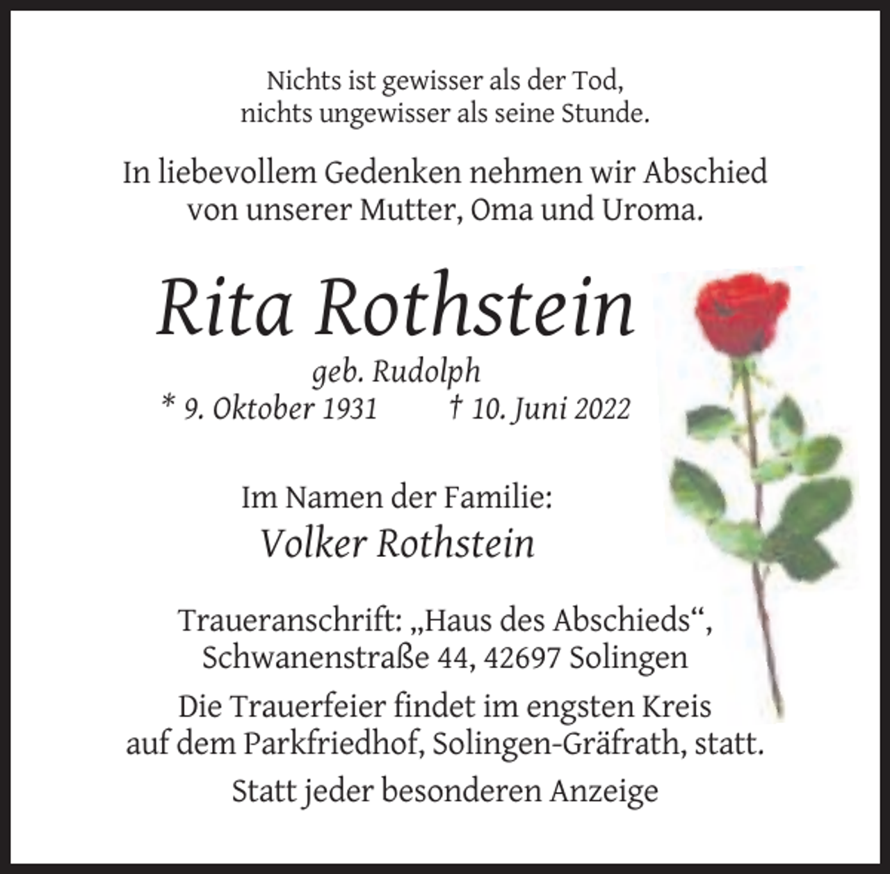 <p>Nichts ist gewisser als der Tod,<br />nichts ungewisser als seine Stunde.</p><p>In liebevollem Gedenken nehmen wir Abschied<br />von unserer Mutter, Oma und Uroma.</p><p>Rita Rothstein<br />geb. Rudolph<br />* 9. Oktober 1931<br />† 10. Juni 2022<br />Im Namen der Familie:</p><p>Volker Rothstein<br />Traueranschrift: „Haus des Abschieds“,<br />Schwanenstraße 44, 42697 Solingen<br />Die Trauerfeier findet im engsten Kreis<br />auf dem Parkfriedhof, Solingen-Gräfrath, statt.<br />Statt jeder besonderen Anzeige</p>