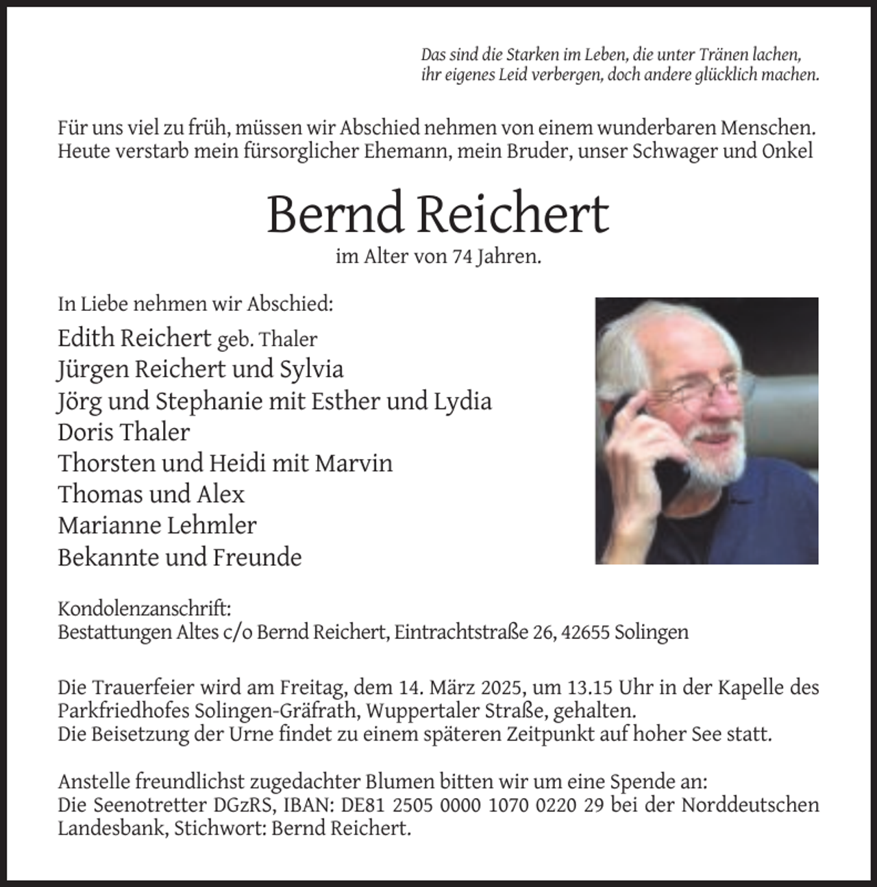 <p>Das sind die Starken im Leben, die unter Tränen lachen,<br />ihr eigenes Leid verbergen, doch andere glücklich machen.</p><p>Für uns viel zu früh, müssen wir Abschied nehmen von einem wunderbaren Menschen.<br />Heute verstarb mein fürsorglicher Ehemann, mein Bruder, unser Schwager und Onkel</p><p>Bernd Reichert<br />im Alter von 74 Jahren.<br />In Liebe nehmen wir Abschied:</p><p>Edith Reichert geb. Thaler<br />Jürgen Reichert und Sylvia<br />Jörg und Stephanie mit Esther und Lydia<br />Doris Thaler<br />Thorsten und Heidi mit Marvin<br />Thomas und Alex<br />Marianne Lehmler<br />Bekannte und Freunde<br />Kondolenzanschrift:<br />Bestattungen Altes c/o Bernd Reichert, Eintrachtstraße 26, 42655 Solingen<br />Die Trauerfeier wird am Freitag, dem 14. März 2025, um 13.15 Uhr in der Kapelle des<br />Parkfriedhofes Solingen-Gräfrath, Wuppertaler Straße, gehalten.<br />Die Beisetzung der Urne findet zu einem späteren Zeitpunkt auf hoher See statt.<br />Anstelle freundlichst zugedachter Blumen bitten wir um eine Spende an:<br />Die Seenotretter DGzRS, IBAN: DE81 2505 0000 107220 29 bei der Norddeutschen<br />Landesbank, Stichwort: Bernd Reichert.</p>