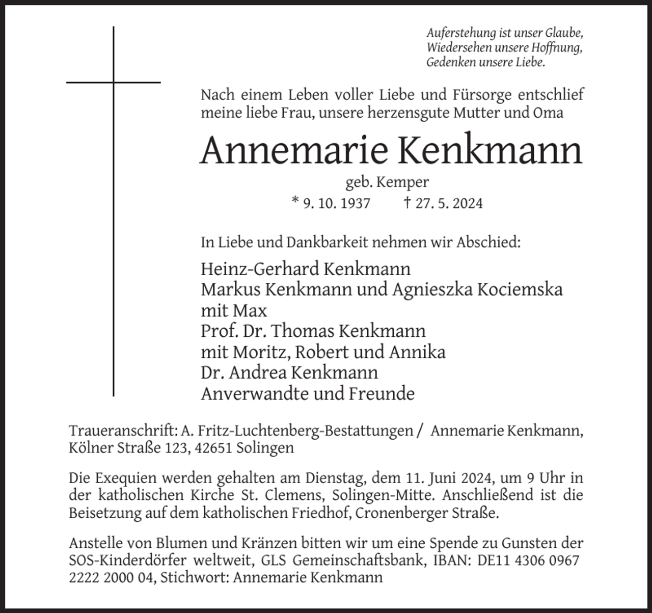 <p>Auferstehung ist unser Glaube,<br />Wiedersehen unsere Hoffnung,<br />Gedenken unsere Liebe.</p><p>Nach einem Leben voller Liebe und Fürsorge entschlief<br />meine liebe Frau, unsere herzensgute Mutter und Oma</p><p>Annemarie Kenkmann<br />geb. Kemper<br />* 9. 10. 1937<br />† 27. 5. 2024<br />In Liebe und Dankbarkeit nehmen wir Abschied:</p><p>Heinz-Gerhard Kenkmann<br />Markus Kenkmann und Agnieszka Kociemska<br />mit Max<br />Prof. Dr. Thomas Kenkmann<br />mit Moritz, Robert und Annika<br />Dr. Andrea Kenkmann<br />Anverwandte und Freunde<br />Traueranschrift: A. Fritz-Luchtenberg-Bestattungen / Annemarie Kenkmann,<br />Kölner Straße 123, 42651 Solingen<br />Die Exequien werden gehalten am Dienstag, dem 11. Juni 2024, um 9 Uhr in<br />der katholischen Kirche St. Clemens, Solingen-Mitte. Anschließend ist die<br />Beisetzung auf dem katholischen Friedhof, Cronenberger Straße.<br />Anstelle von Blumen und Kränzen bitten wir um eine Spende zu Gunsten der<br />SOS-Kinderdörfer weltweit, GLS Gemeinschaftsbank, IBAN: DE11 4306 0967<br />222004, Stichwort: Annemarie Kenkmann</p>