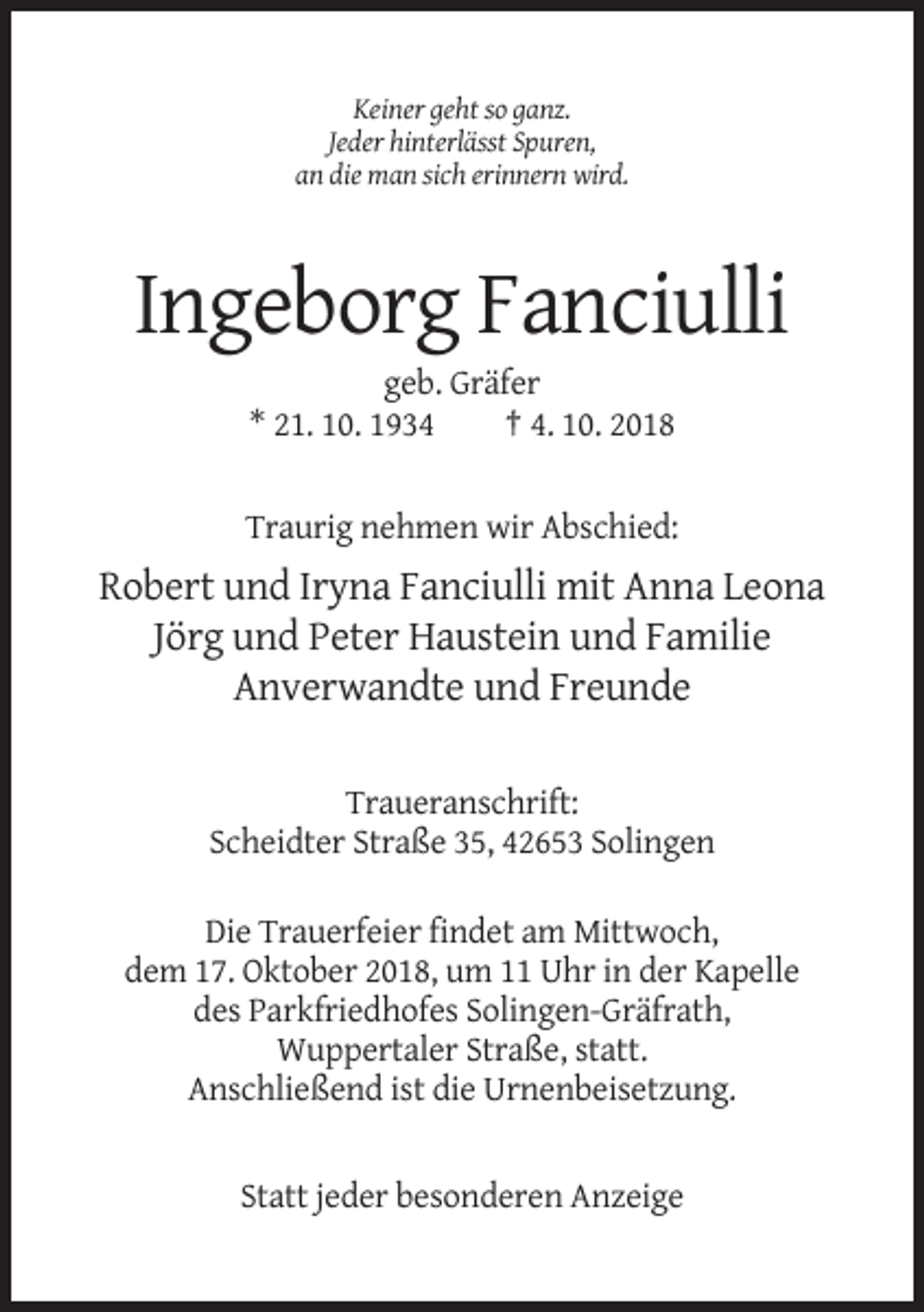 <p>Keiner geht so ganz.<br />Jeder hinterlässt Spuren,<br />an die man sich erinnern wird.</p><p>Ingeborg Fanciulli<br />geb. Gräfer<br />* 21. 10. 1934<br />† 4. 10. 2018<br />Traurig nehmen wir Abschied:</p><p>Robert und Iryna Fanciulli mit Anna Leona<br />Jörg und Peter Haustein und Familie<br />Anverwandte und Freunde<br />Traueranschrift:<br />Scheidter Straße 35, 42653 Solingen<br />Die Trauerfeier findet am Mittwoch,<br />dem 17. Oktober 2018, um 11 Uhr in der Kapelle<br />des Parkfriedhofes Solingen-Gräfrath,<br />Wuppertaler Straße, statt.<br />Anschließend ist die Urnenbeisetzung.</p><p>Statt jeder besonderen Anzeige</p>