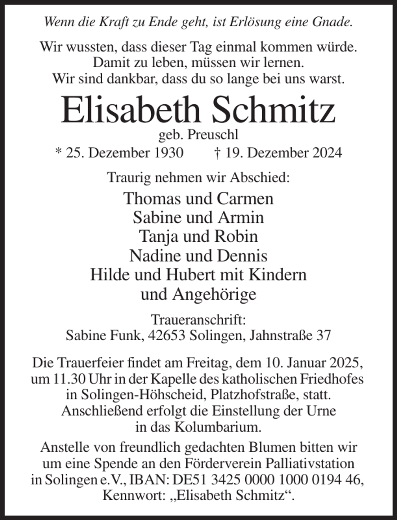 <p>Wenn die Kraft zu Ende geht, ist Erlösung eine Gnade.</p><p>Wir wussten, dass dieser Tag einmal kommen würde.<br />Damit zu leben, müssen wir lernen.<br />Wir sind dankbar, dass du so lange bei uns warst.</p><p>Elisabeth Schmitz</p><p>geb. Preuschl<br />* 25. Dezember 1930<br />† 19. Dezember 2024<br />Traurig nehmen wir Abschied:</p><p>Thomas und Carmen<br />Sabine und Armin<br />Tanja und Robin<br />Nadine und Dennis<br />Hilde und Hubert mit Kindern<br />und Angehörige<br />Traueranschrift:<br />Sabine Funk, 42653 Solingen, Jahnstraße 37<br />Die Trauerfeier findet am Freitag, dem 10. Januar 2025,<br />um 11.30 Uhr in der Kapelle des katholischen Friedhofes<br />in Solingen-Höhscheid, Platzhofstraße, statt.<br />Anschließend erfolgt die Einstellung der Urne<br />in das Kolumbarium.<br />Anstelle von freundlich gedachten Blumen bitten wir<br />um eine Spende an den Förderverein Palliativstation<br />in Solingen e.V., IBAN: DE51 3425 0000 100196,<br />Kennwort: „Elisabeth Schmitz“.</p>