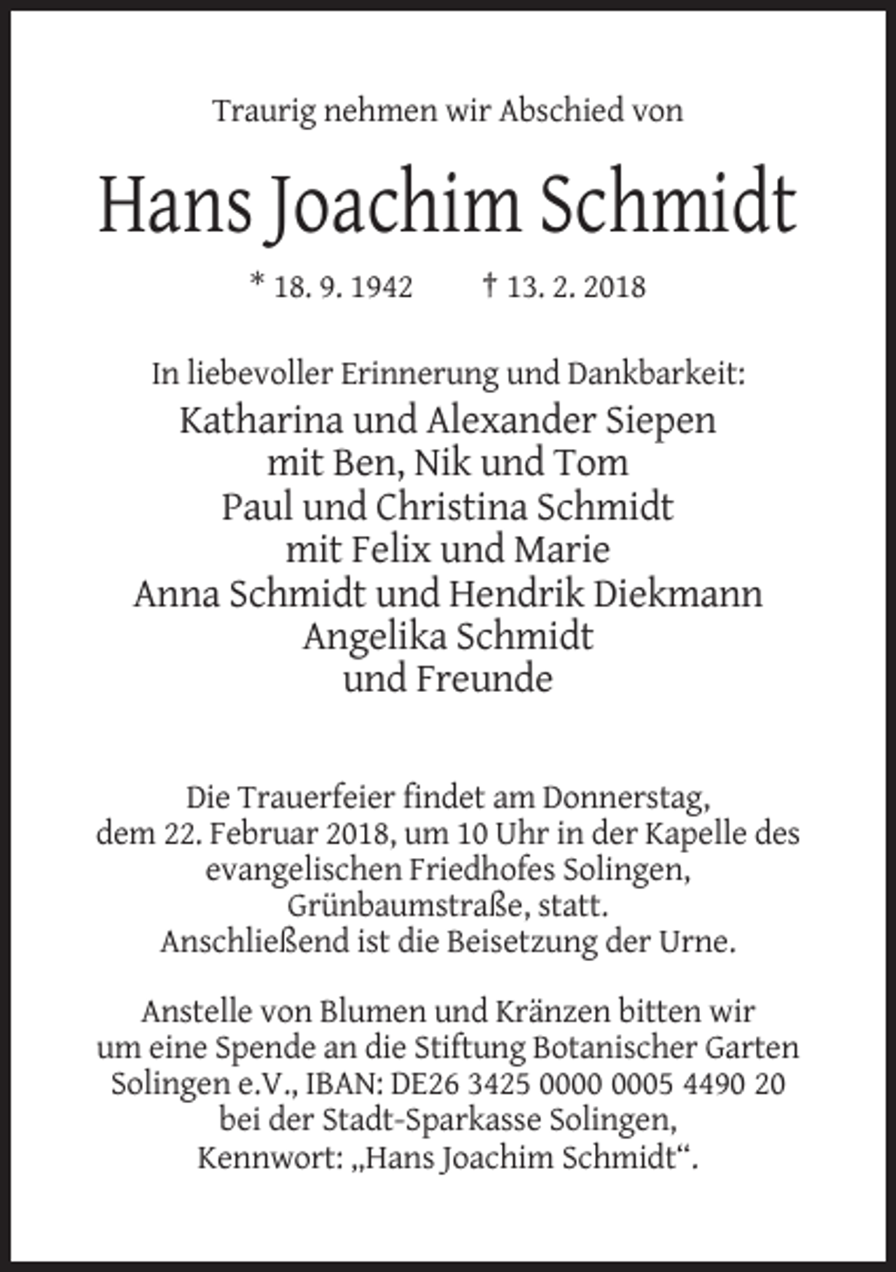 <p>Traurig nehmen wir Abschied von</p><p>Hans Joachim Schmidt<br />* 18. 9. 1942</p><p>† 13. 2. 2018</p><p>In liebevoller Erinnerung und Dankbarkeit:</p><p>Katharina und Alexander Siepen<br />mit Ben, Nik und Tom<br />Paul und Christina Schmidt<br />mit Felix und Marie<br />Anna Schmidt und Hendrik Diekmann<br />Angelika Schmidt<br />und Freunde<br />Die Trauerfeier findet am Donnerstag,<br />dem 22. Februar 2018, um 10 Uhr in der Kapelle des<br />evangelischen Friedhofes Solingen,<br />Grünbaumstraße, statt.<br />Anschließend ist die Beisetzung der Urne.<br />Anstelle von Blumen und Kränzen bitten wir<br />um eine Spende an die Stiftung Botanischer Garten<br />Solingen e.V., IBAN: DE26 3425 05 4490 20<br />bei der Stadt-Sparkasse Solingen,<br />Kennwort: „Hans Joachim Schmidt“.</p>