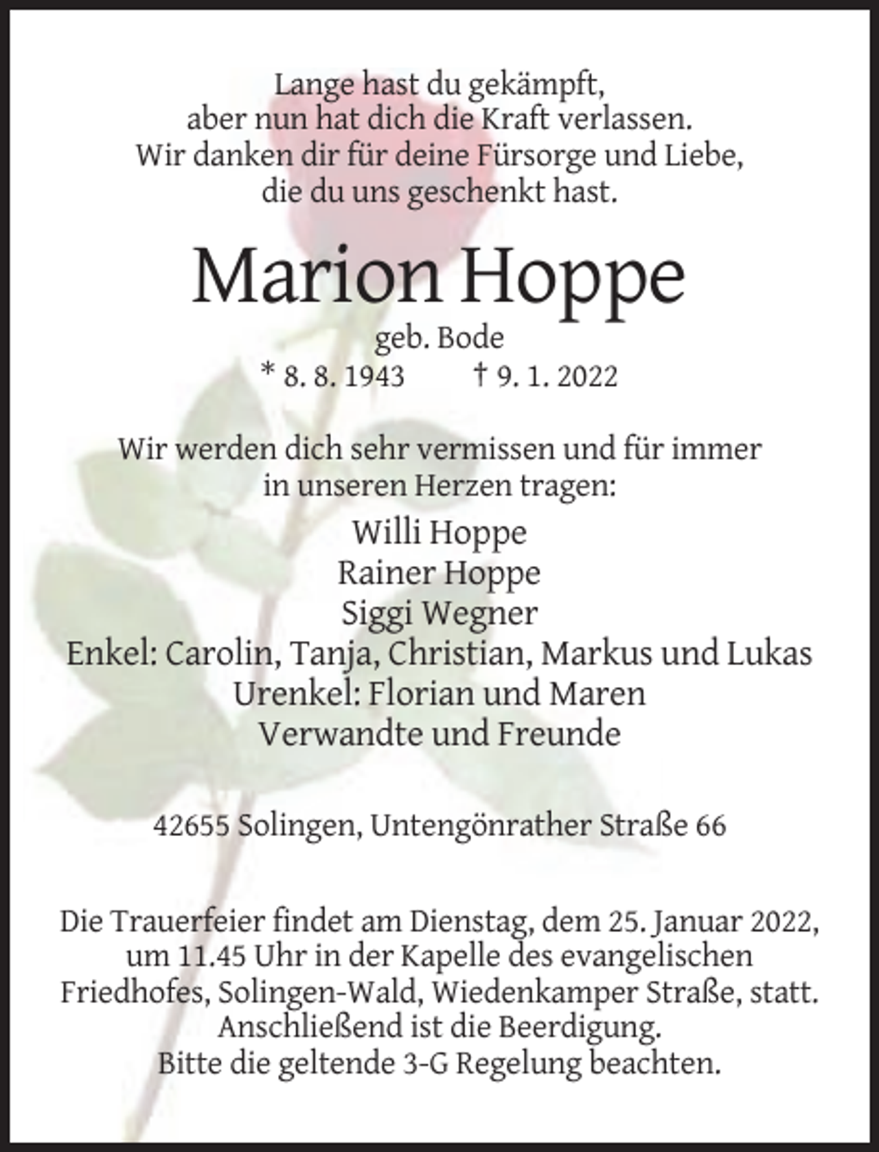 <p>Lange hast du gekämpft,<br />aber nun hat dich die Kraft verlassen.<br />Wir danken dir für deine Fürsorge und Liebe,<br />die du uns geschenkt hast.</p><p>Marion Hoppe<br />geb. Bode<br />* 8. 8. 1943<br />† 9. 1. 2022<br />Wir werden dich sehr vermissen und für immer<br />in unseren Herzen tragen:</p><p>Willi Hoppe<br />Rainer Hoppe<br />Siggi Wegner<br />Enkel: Carolin, Tanja, Christian, Markus und Lukas<br />Urenkel: Florian und Maren<br />Verwandte und Freunde<br />42655 Solingen, Untengönrather Straße 66<br />Die Trauerfeier findet am Dienstag, dem 25. Januar 2022,<br />um 11.45 Uhr in der Kapelle des evangelischen<br />Friedhofes, Solingen-Wald, Wiedenkamper Straße, statt.<br />Anschließend ist die Beerdigung.<br />Bitte die geltende 3-G Regelung beachten.</p>