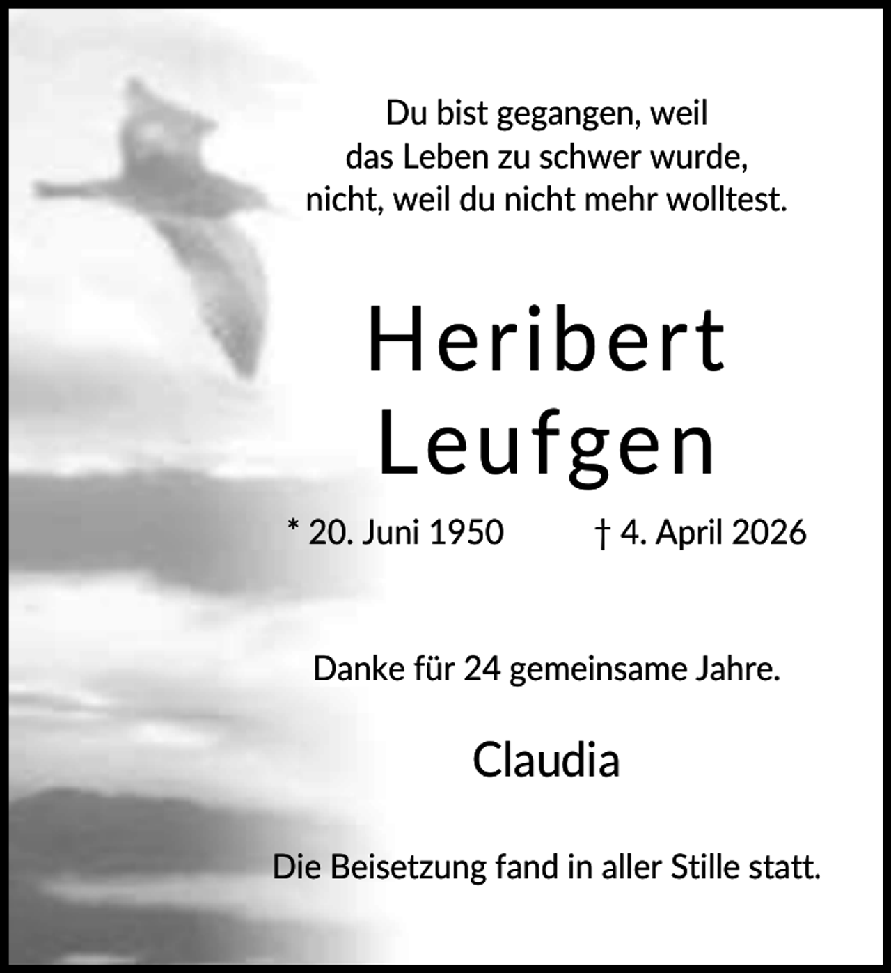 <p>Du bist gegangen, weil<br />das Leben zu schwer wurde,<br />nicht, weil du nicht mehr wolltest.</p><p>Heribert<br />Leufgen<br />* 20. Juni 1950</p><p>† 4. April 2026</p><p>Danke für 24 gemeinsame Jahre.</p><p>Claudia<br />Die Beisetzung fand in aller Stille statt.</p>