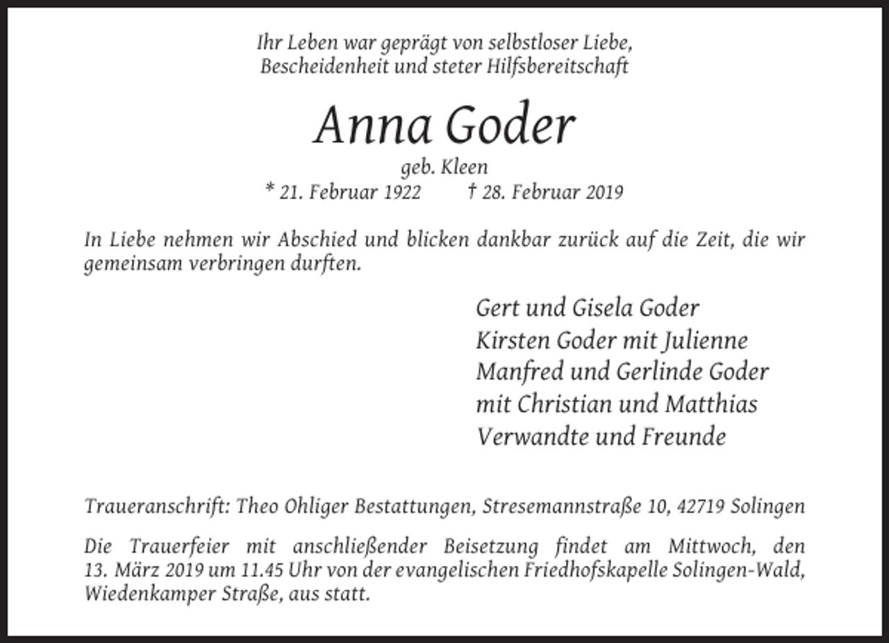 <p>Ihr Leben war geprägt von selbstloser Liebe,<br />Bescheidenheit und steter Hilfsbereitschaft</p><p>Anna Goder<br />geb. Kleen<br />* 21. Februar 1922<br />† 28. Februar 2019<br />In Liebe nehmen wir Abschied und blicken dankbar zurück auf die Zeit, die wir<br />gemeinsam verbringen durften.</p><p>Gert und Gisela Goder<br />Kirsten Goder mit Julienne<br />Manfred und Gerlinde Goder<br />mit Christian und Matthias<br />Verwandte und Freunde<br />Traueranschrift: Theo Ohliger Bestattungen, Stresemannstraße 10, 42719 Solingen<br />Die Trauerfeier mit anschließender Beisetzung findet am Mittwoch, den<br />13. März 2019 um 11.45 Uhr von der evangelischen Friedhofskapelle Solingen-Wald,<br />Wiedenkamper Straße, aus statt.</p>