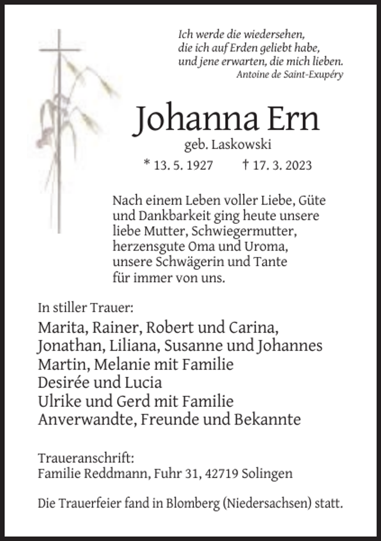 <p>Ich werde die wiedersehen,<br />die ich auf Erden geliebt habe,<br />und jene erwarten, die mich lieben.<br />Antoine de Saint-Exupéry</p><p>Johanna Ern<br />geb. Laskowski<br />* 13. 5. 1927<br />† 17. 3. 2023<br />Nach einem Leben voller Liebe, Güte<br />und Dankbarkeit ging heute unsere<br />liebe Mutter, Schwiegermutter,<br />herzensgute Oma und Uroma,<br />unsere Schwägerin und Tante<br />für immer von uns.<br />In stiller Trauer:</p><p>Marita, Rainer, Robert und Carina,<br />Jonathan, Liliana, Susanne und Johannes<br />Martin, Melanie mit Familie<br />Desirée und Lucia<br />Ulrike und Gerd mit Familie<br />Anverwandte, Freunde und Bekannte<br />Traueranschrift:<br />Familie Reddmann, Fuhr 31, 42719 Solingen<br />Die Trauerfeier fand in Blomberg (Niedersachsen) statt.</p>
