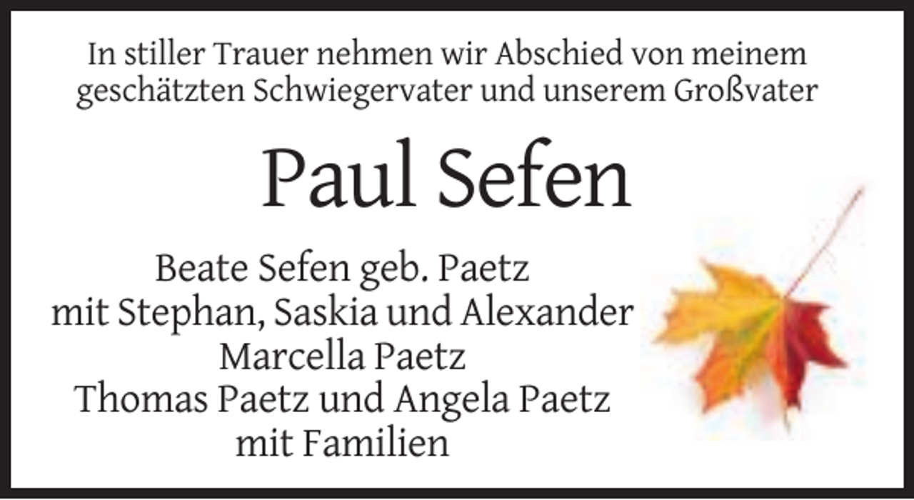 <p>In stiller Trauer nehmen wir Abschied von meinem<br />geschätzten Schwiegervater und unserem Großvater</p><p>Paul Sefen<br />Beate Sefen geb. Paetz<br />mit Stephan, Saskia und Alexander<br />Marcella Paetz<br />Thomas Paetz und Angela Paetz<br />mit Familien</p>
