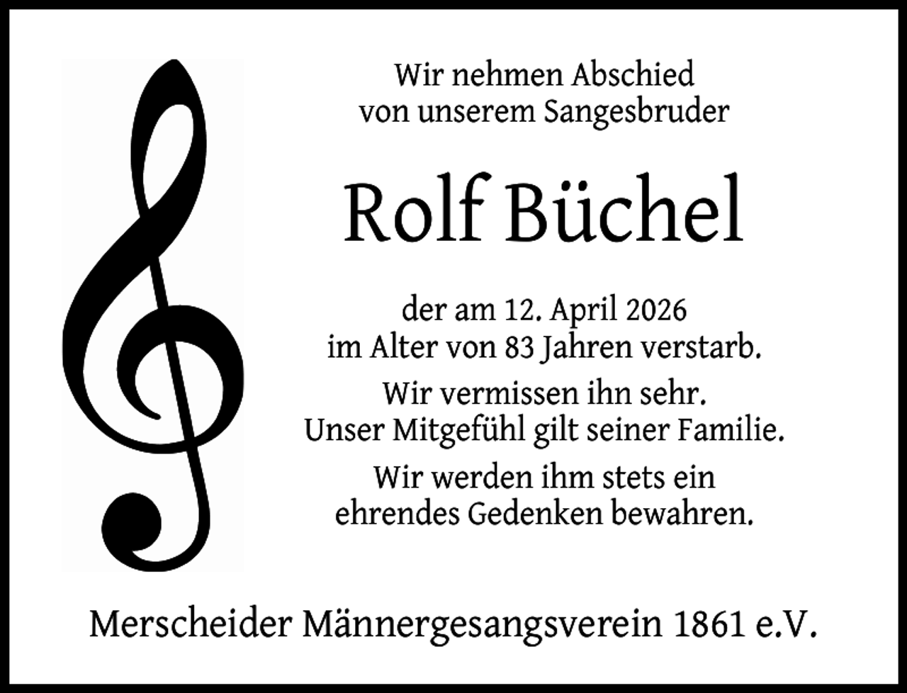 <p>Wir nehmen Abschied<br />von unserem Sangesbruder</p><p>Rolf Büchel<br />der am 12. April 2026<br />im Alter von 83 Jahren verstarb.<br />Wir vermissen ihn sehr.<br />Unser Mitgefühl gilt seiner Familie.<br />Wir werden ihm stets ein<br />ehrendes Gedenken bewahren.</p><p>Merscheider Männergesangsverein 1861 e.V.</p>