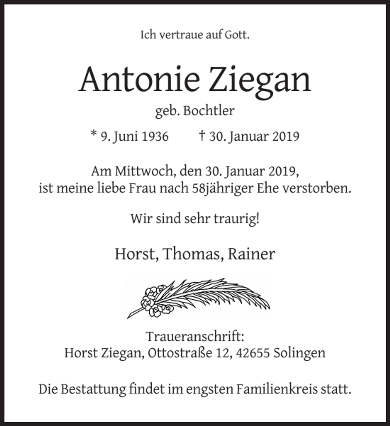 <p>Ich vertraue auf Gott.</p><p>Antonie Ziegan<br />geb. Bochtler<br />* 9. Juni 1936</p><p>† 30. Januar 2019</p><p>Am Mittwoch, den 30. Januar 2019,<br />ist meine liebe Frau nach 58jähriger Ehe verstorben.<br />Wir sind sehr traurig!</p><p>Horst, Thomas, Rainer</p><p>Traueranschrift:<br />Horst Ziegan, Ottostraße 12, 42655 Solingen<br />Die Bestattung findet im engsten Familienkreis statt.</p>