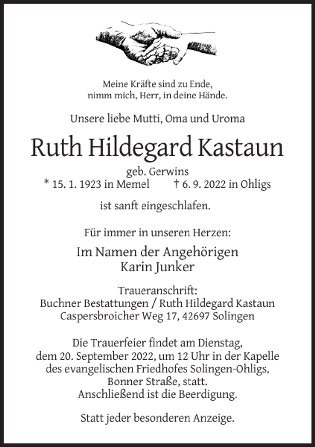 <p>Meine Kräfte sind zu Ende,<br />nimm mich, Herr, in deine Hände.</p><p>Unsere liebe Mutti, Oma und Uroma</p><p>Ruth Hildegard Kastaun<br />geb. Gerwins<br />* 15. 1. 1923 in Memel<br />† 6. 9. 2022 in Ohligs<br />ist sanft eingeschlafen.<br />Für immer in unseren Herzen:</p><p>Im Namen der Angehörigen<br />Karin Junker<br />Traueranschrift:<br />Buchner Bestattungen / Ruth Hildegard Kastaun<br />Caspersbroicher Weg 17, 42697 Solingen<br />Die Trauerfeier findet am Dienstag,<br />dem 20. September 2022, um 12 Uhr in der Kapelle<br />des evangelischen Friedhofes Solingen-Ohligs,<br />Bonner Straße, statt.<br />Anschließend ist die Beerdigung.<br />Statt jeder besonderen Anzeige.</p>