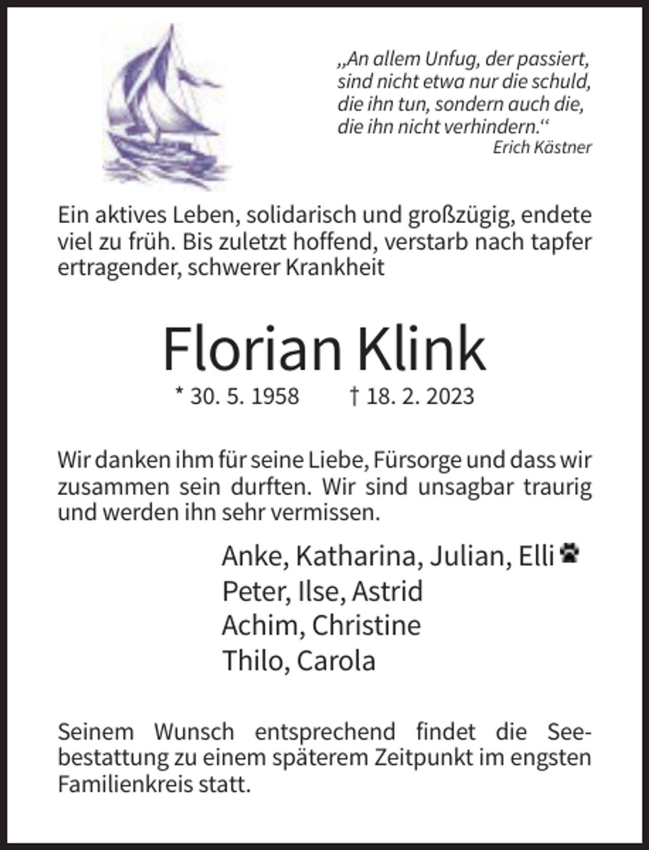 <p>,,An allem Unfug, der passiert,<br />sind nicht etwa nur die schuld,<br />die ihn tun, sondern auch die,<br />die ihn nicht verhindern.‘‘<br />Erich Kästner</p><p>Ein aktives Leben, solidarisch und großzügig, endete<br />viel zu früh. Bis zuletzt hoffend, verstarb nach tapfer<br />ertragender, schwerer Krankheit</p><p>Florian Klink<br />* 30. 5. 1958</p><p>† 18. 2. 2023</p><p>Wir danken ihm für seine Liebe, Fürsorge und dass wir<br />zusammen sein durften. Wir sind unsagbar traurig<br />und werden ihn sehr vermissen.</p><p>Anke, Katharina, Julian, Elli<br />Peter, Ilse, Astrid<br />Achim, Christine<br />Thilo, Carola<br />Seinem Wunsch entsprechend findet die Seebestattung zu einem späterem Zeitpunkt im engsten<br />Familienkreis statt.</p>