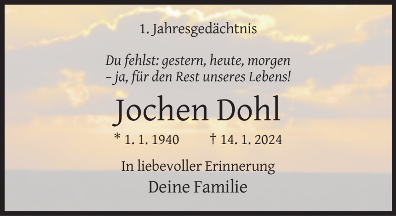 <p>1. Jahresgedächtnis<br />Du fehlst: gestern, heute, morgen<br />– ja, für den Rest unseres Lebens!</p><p>Jochen Dohl<br />* 1. 1. 1940</p><p>† 14. 1. 2024</p><p>In liebevoller Erinnerung</p><p>Deine Familie</p>