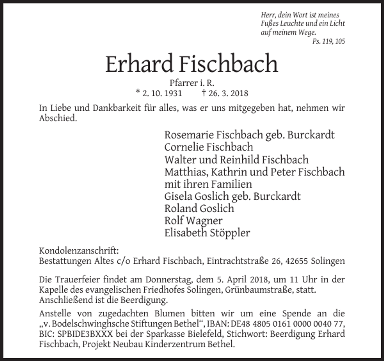 <p>Herr, dein Wort ist meines<br />Fußes Leuchte und ein Licht<br />auf meinem Wege.<br />Ps. 119, 105</p><p>Erhard Fischbach<br />Pfarrer i. R.<br />* 2. 10. 1931<br />† 26. 3. 2018<br />In Liebe und Dankbarkeit für alles, was er uns mitgegeben hat, nehmen wir<br />Abschied.</p><p>Rosemarie Fischbach geb. Burckardt<br />Cornelie Fischbach<br />Walter und Reinhild Fischbach<br />Matthias, Kathrin und Peter Fischbach<br />mit ihren Familien<br />Gisela Goslich geb. Burckardt<br />Roland Goslich<br />Rolf Wagner<br />Elisabeth Stöppler<br />Kondolenzanschrift:<br />Bestattungen Altes c/o Erhard Fischbach, Eintrachtstraße 26, 42655 Solingen<br />Die Trauerfeier findet am Donnerstag, dem 5. April 2018, um 11 Uhr in der<br />Kapelle des evangelischen Friedhofes Solingen, Grünbaumstraße, statt.<br />Anschließend ist die Beerdigung.<br />Anstelle von zugedachten Blumen bitten wir um eine Spende an die<br />„v. Bodelschwinghsche Stiftungen Bethel“, IBAN: DE05 0161 0040 77,<br />BIC: SPBIDE3BXXX bei der Sparkasse Bielefeld, Stichwort: Beerdigung Erhard<br />Fischbach, Projekt Neubau Kinderzentrum Bethel.</p>