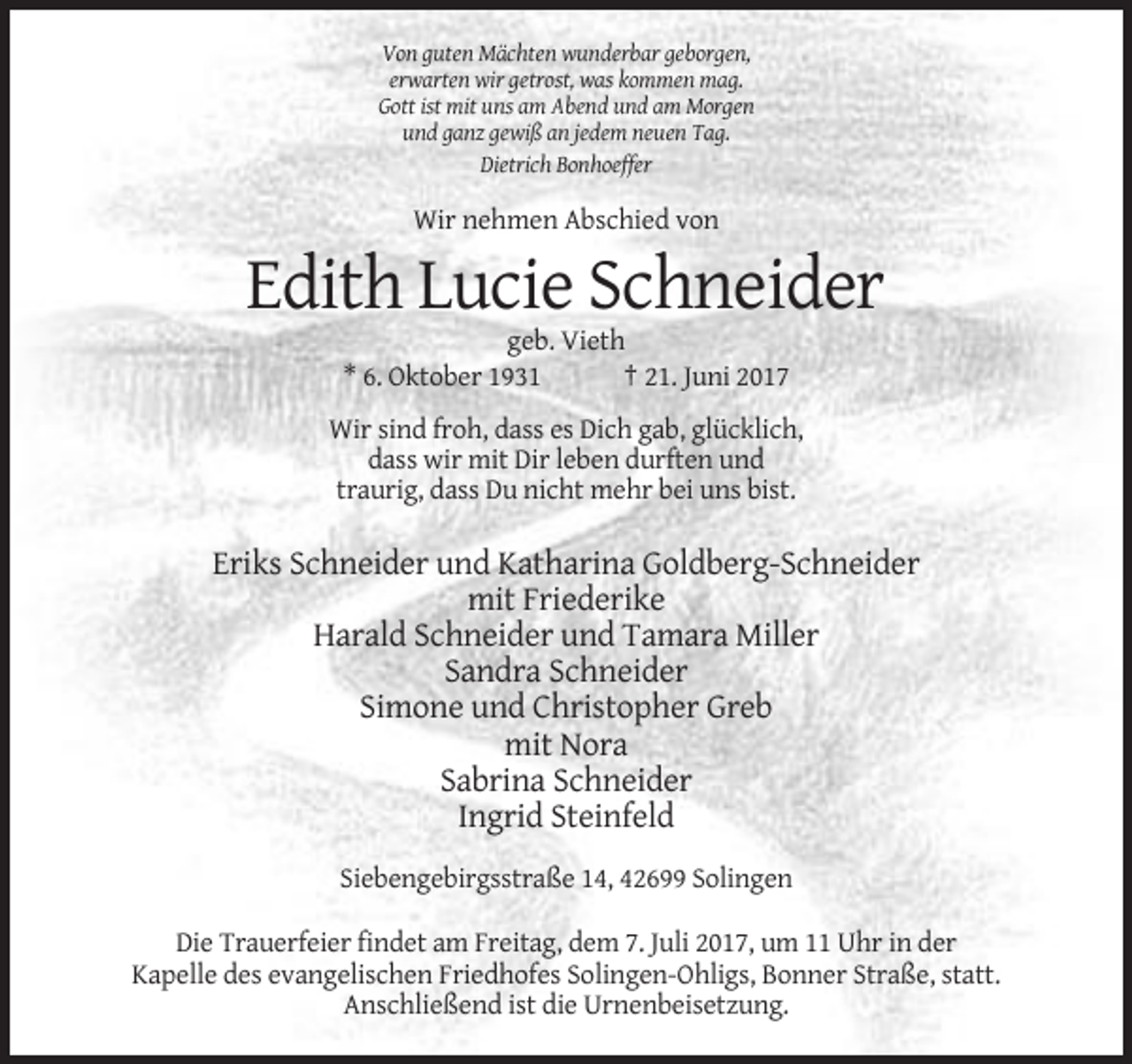 <p>Von guten Mächten wunderbar geborgen,<br />erwarten wir getrost, was kommen mag.<br />Gott ist mit uns am Abend und am Morgen<br />und ganz gewiß an jedem neuen Tag.<br />Dietrich Bonhoeffer</p><p>Wir nehmen Abschied von</p><p>Edith Lucie Schneider<br />geb. Vieth<br />* 6. Oktober 1931<br />† 21. Juni 2017<br />Wir sind froh, dass es Dich gab, glücklich,<br />dass wir mit Dir leben durften und<br />traurig, dass Du nicht mehr bei uns bist.</p><p>Eriks Schneider und Katharina Goldberg-Schneider<br />mit Friederike<br />Harald Schneider und Tamara Miller<br />Sandra Schneider<br />Simone und Christopher Greb<br />mit Nora<br />Sabrina Schneider<br />Ingrid Steinfeld<br />Siebengebirgsstraße 14, 42699 Solingen<br />Die Trauerfeier findet am Freitag, dem 7. Juli 2017, um 11 Uhr in der<br />Kapelle des evangelischen Friedhofes Solingen-Ohligs, Bonner Straße, statt.<br />Anschließend ist die Urnenbeisetzung.</p>