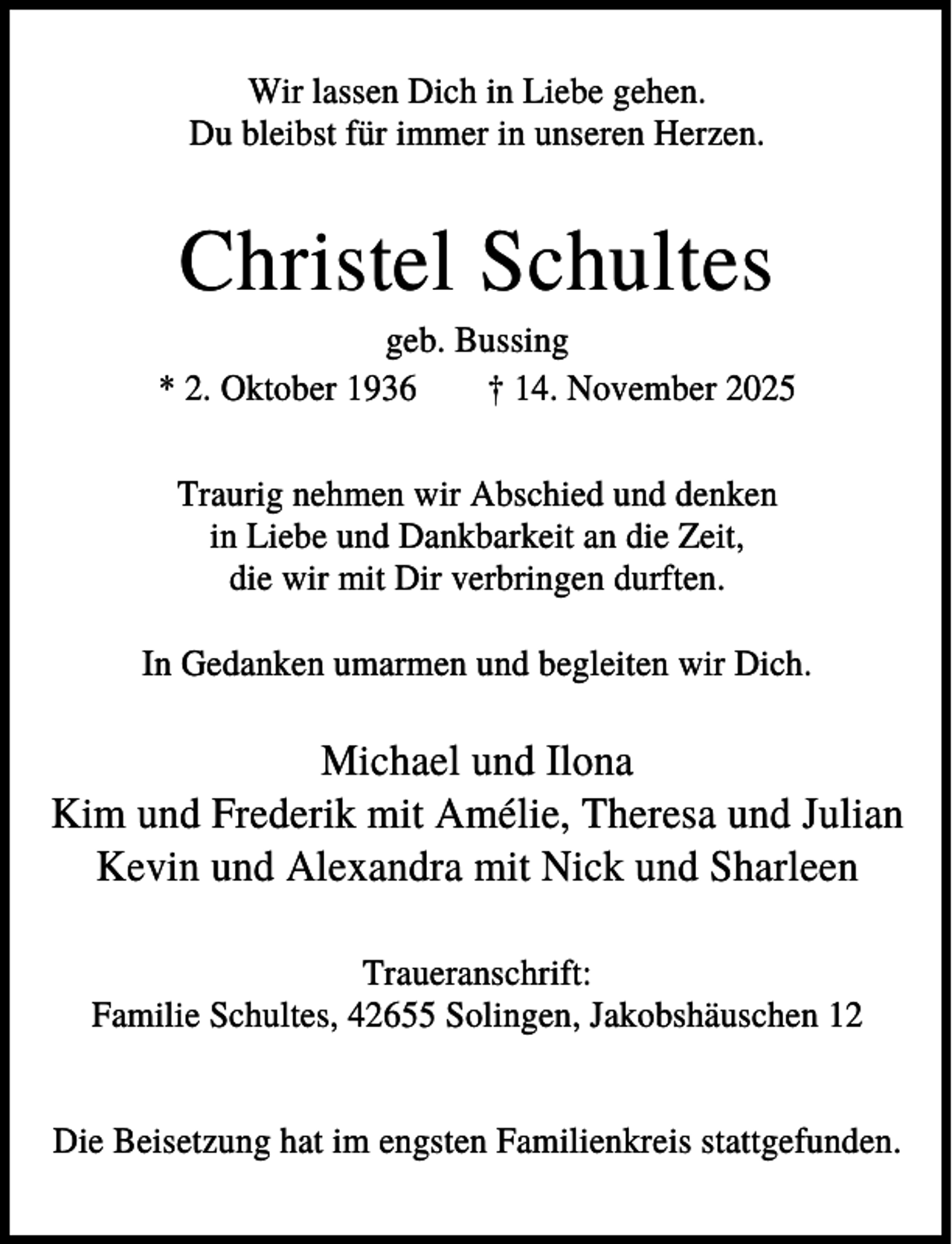 <p>Wir lassen Dich in Liebe gehen.<br />Du bleibst für immer in unseren Herzen.</p><p>Christel Schultes<br />geb. Bussing<br />* 2. Oktober 1936<br />† 14. November 2025<br />Traurig nehmen wir Abschied und denken<br />in Liebe und Dankbarkeit an die Zeit,<br />die wir mit Dir verbringen durften.<br />In Gedanken umarmen und begleiten wir Dich.</p><p>Michael und Ilona<br />Kim und Frederik mit Amélie, Theresa und Julian<br />Kevin und Alexandra mit Nick und Sharleen<br />Traueranschrift:<br />Familie Schultes, 42655 Solingen, Jakobshäuschen 12<br />Die Beisetzung hat im engsten Familienkreis stattgefunden.</p>