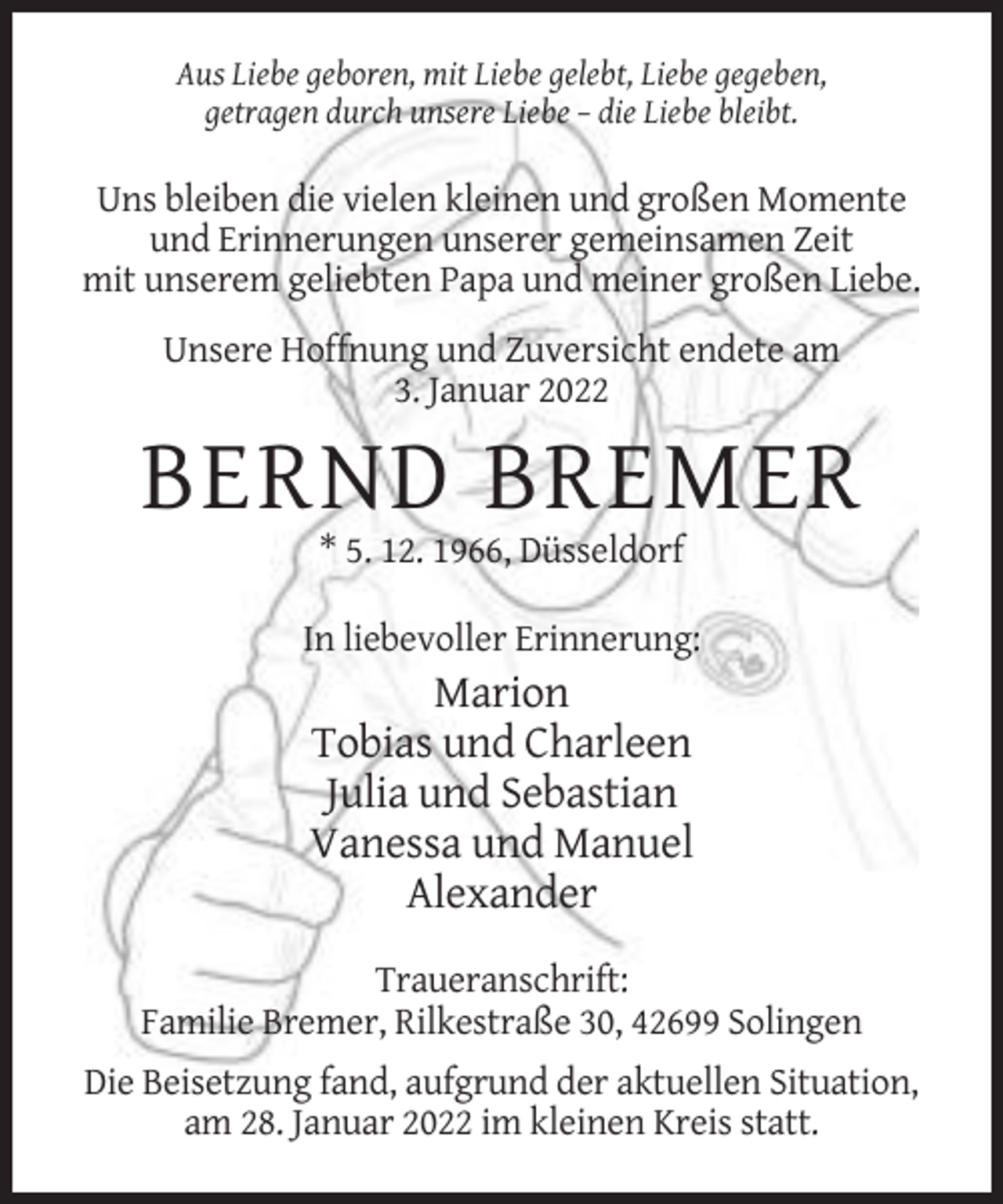 <p>Aus Liebe geboren, mit Liebe gelebt, Liebe gegeben,<br />getragen durch unsere Liebe – die Liebe bleibt.</p><p>Uns bleiben die vielen kleinen und großen Momente<br />und Erinnerungen unserer gemeinsamen Zeit<br />mit unserem geliebten Papa und meiner großen Liebe.<br />Unsere Hoffnung und Zuversicht endete am<br />3. Januar 2022</p><p>BERND BREMER<br />* 5. 12. 1966, Düsseldorf<br />In liebevoller Erinnerung:</p><p>Marion<br />Tobias und Charleen<br />Julia und Sebastian<br />Vanessa und Manuel<br />Alexander<br />Traueranschrift:<br />Familie Bremer, Rilkestraße 30, 42699 Solingen<br />Die Beisetzung fand, aufgrund der aktuellen Situation,<br />am 28. Januar 2022 im kleinen Kreis statt.</p>
