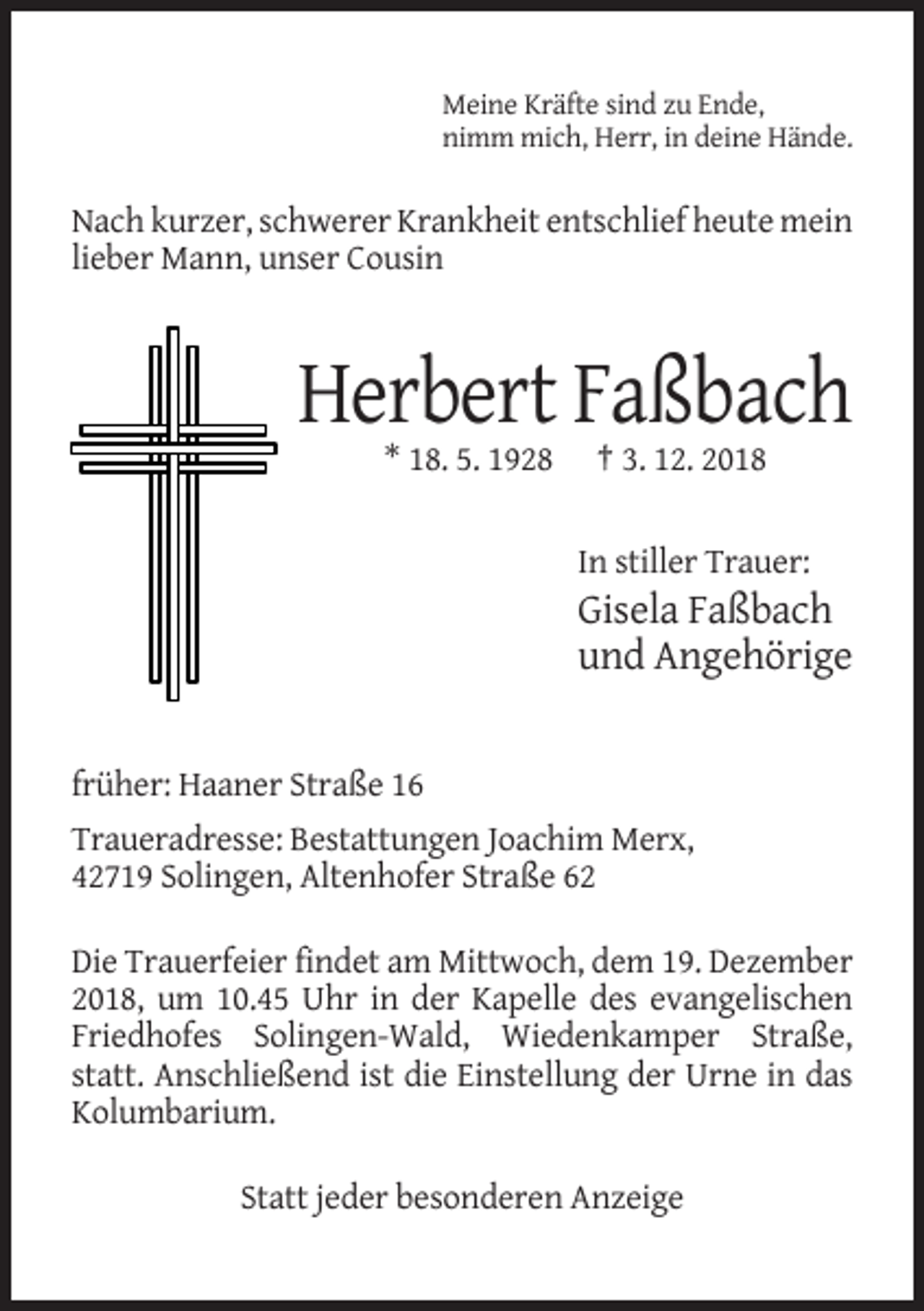 <p>Meine Kräfte sind zu Ende,<br />nimm mich, Herr, in deine Hände.</p><p>Nach kurzer, schwerer Krankheit entschlief heute mein<br />lieber Mann, unser Cousin</p><p>Herbert Faßbach<br />* 18. 5. 1928</p><p>† 3. 12. 2018</p><p>In stiller Trauer:</p><p>Gisela Faßbach<br />und Angehörige</p><p>früher: Haaner Straße 16<br />Traueradresse: Bestattungen Joachim Merx,<br />42719 Solingen, Altenhofer Straße 62<br />Die Trauerfeier findet am Mittwoch, dem 19. Dezember<br />2018, um 10.45 Uhr in der Kapelle des evangelischen<br />Friedhofes Solingen-Wald, Wiedenkamper Straße,<br />statt. Anschließend ist die Einstellung der Urne in das<br />Kolumbarium.<br />Statt jeder besonderen Anzeige</p>