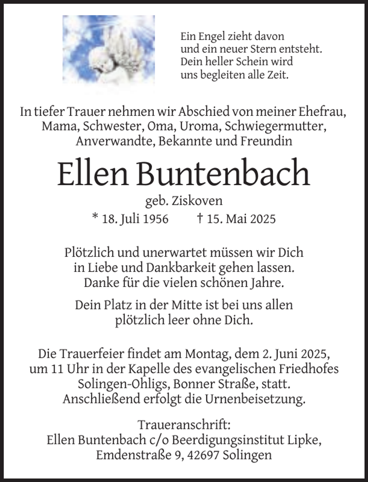 <p>Ein Engel zieht davon<br />und ein neuer Stern entsteht.<br />Dein heller Schein wird<br />uns begleiten alle Zeit.</p><p>In tiefer Trauer nehmen wir Abschied von meiner Ehefrau,<br />Mama, Schwester, Oma, Uroma, Schwiegermutter,<br />Anverwandte, Bekannte und Freundin</p><p>Ellen Buntenbach<br />geb. Ziskoven<br />* 18. Juli 1956<br />† 15. Mai 2025<br />Plötzlich und unerwartet müssen wir Dich<br />in Liebe und Dankbarkeit gehen lassen.<br />Danke für die vielen schönen Jahre.<br />Dein Platz in der Mitte ist bei uns allen<br />plötzlich leer ohne Dich.<br />Die Trauerfeier findet am Montag, dem 2. Juni 2025,<br />um 11 Uhr in der Kapelle des evangelischen Friedhofes<br />Solingen-Ohligs, Bonner Straße, statt.<br />Anschließend erfolgt die Urnenbeisetzung.<br />Traueranschrift:<br />Ellen Buntenbach c/o Beerdigungsinstitut Lipke,<br />Emdenstraße 9, 42697 Solingen</p>