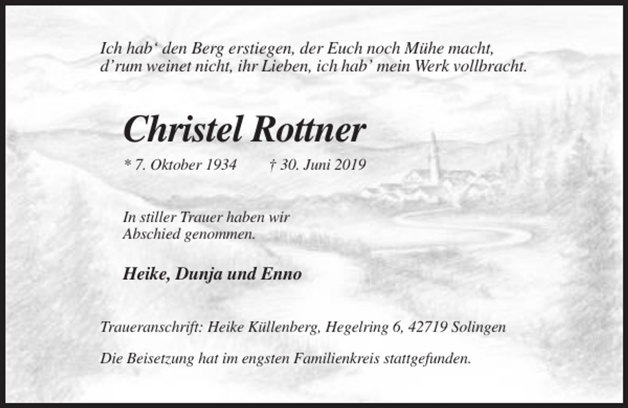 <p>Ich hab‘ den Berg erstiegen, der Euch noch Mühe macht,<br />d’rum weinet nicht, ihr Lieben, ich hab’ mein Werk vollbracht.</p><p>Christel Rottner<br />* 7. Oktober 1934</p><p>† 30. Juni 2019</p><p>In stiller Trauer haben wir<br />Abschied genommen.</p><p>Heike, Dunja und Enno<br />Traueranschrift: Heike Küllenberg, Hegelring 6, 42719 Solingen<br />Die Beisetzung hat im engsten Familienkreis stattgefunden.</p>