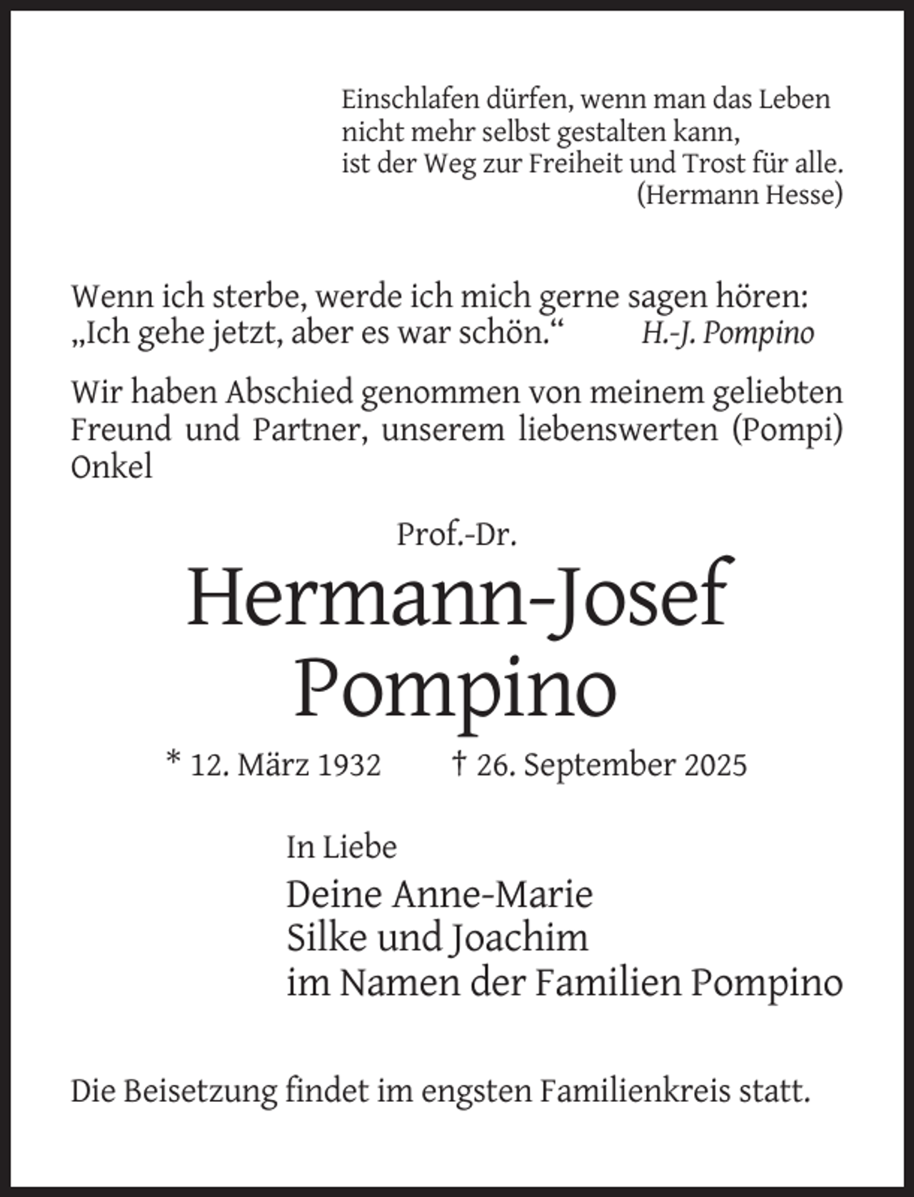 <p>Einschlafen dürfen, wenn man das Leben<br />nicht mehr selbst gestalten kann,<br />ist der Weg zur Freiheit und Trost für alle.<br />(Hermann Hesse)</p><p>Wenn ich sterbe, werde ich mich gerne sagen hören:<br />„Ich gehe jetzt, aber es war schön.“<br />H.-J. Pompino<br />Wir haben Abschied genommen von meinem geliebten<br />Freund und Partner, unserem liebenswerten (Pompi)<br />Onkel<br />Prof.-Dr.</p><p>Hermann-Josef<br />Pompino<br />* 12. März 1932</p><p>† 26. September 2025</p><p>In Liebe</p><p>Deine Anne-Marie<br />Silke und Joachim<br />im Namen der Familien Pompino<br />Die Beisetzung findet im engsten Familienkreis statt.</p>