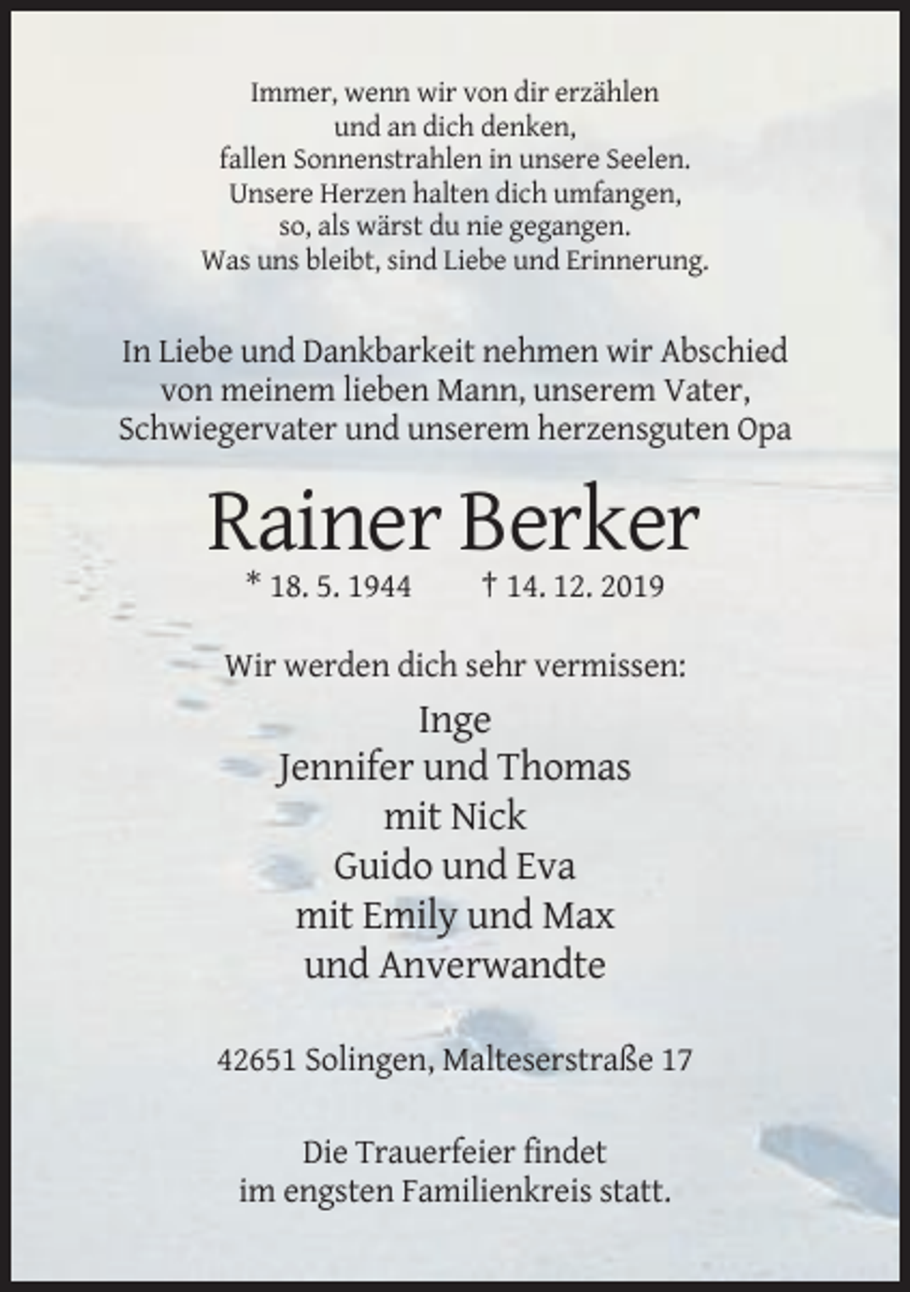 <p>Immer, wenn wir von dir erzählen<br />und an dich denken,<br />fallen Sonnenstrahlen in unsere Seelen.<br />Unsere Herzen halten dich umfangen,<br />so, als wärst du nie gegangen.<br />Was uns bleibt, sind Liebe und Erinnerung.</p><p>In Liebe und Dankbarkeit nehmen wir Abschied<br />von meinem lieben Mann, unserem Vater,<br />Schwiegervater und unserem herzensguten Opa</p><p>Rainer Berker<br />* 18. 5. 1944</p><p>† 14. 12. 2019</p><p>Wir werden dich sehr vermissen:</p><p>Inge<br />Jennifer und Thomas<br />mit Nick<br />Guido und Eva<br />mit Emily und Max<br />und Anverwandte<br />42651 Solingen, Malteserstraße 17<br />Die Trauerfeier findet<br />im engsten Familienkreis statt.</p>