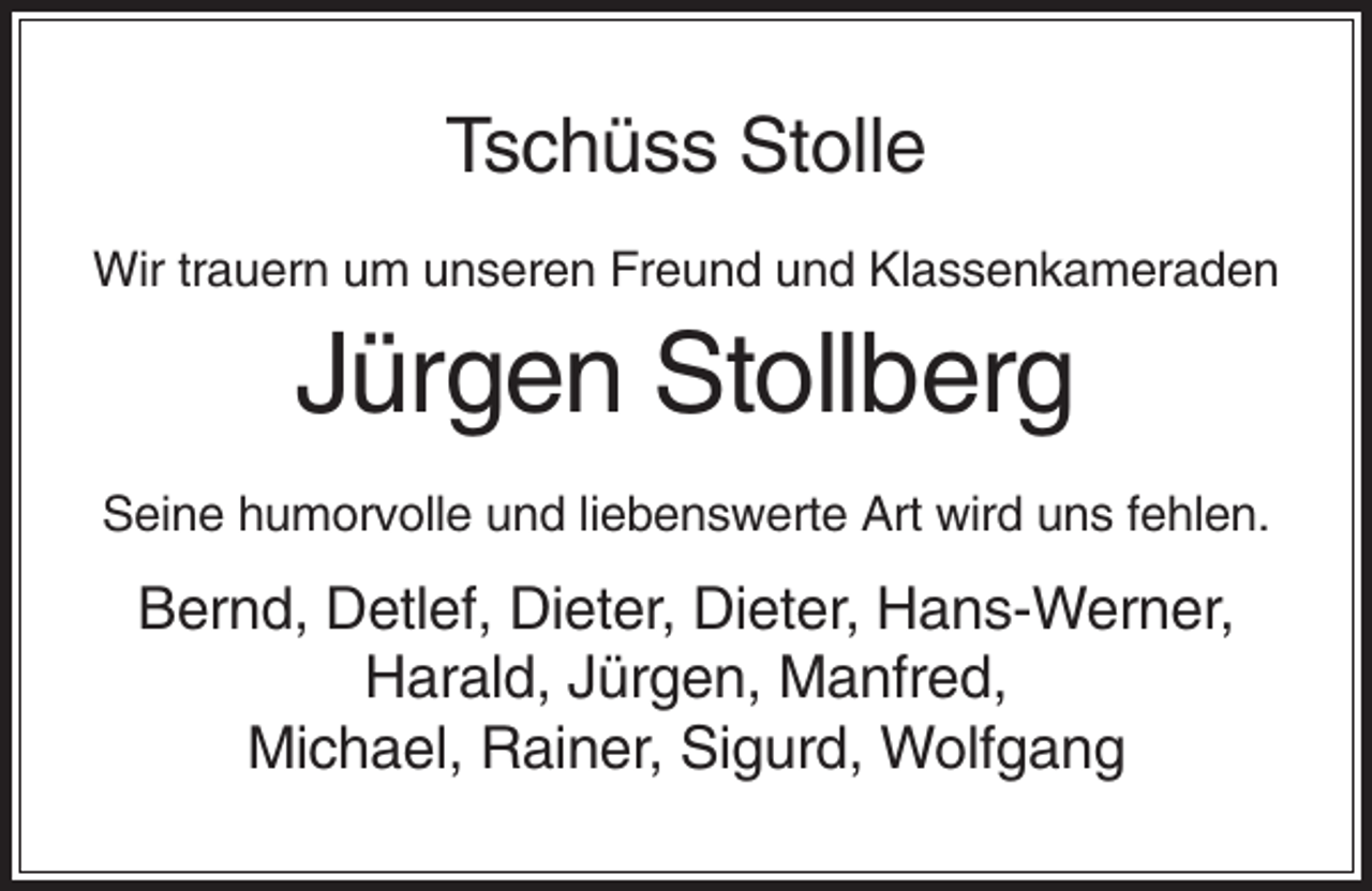 <p>Tschüss Stolle<br />Wir trauern um unseren Freund und Klassenkameraden</p><p>Jürgen Stollberg<br />Seine humorvolle und liebenswerte Art wird uns fehlen.</p><p>Bernd, Detlef, Dieter, Dieter, Hans-Werner,<br />Harald, Jürgen, Manfred,<br />Michael, Rainer, Sigurd, Wolfgang</p>