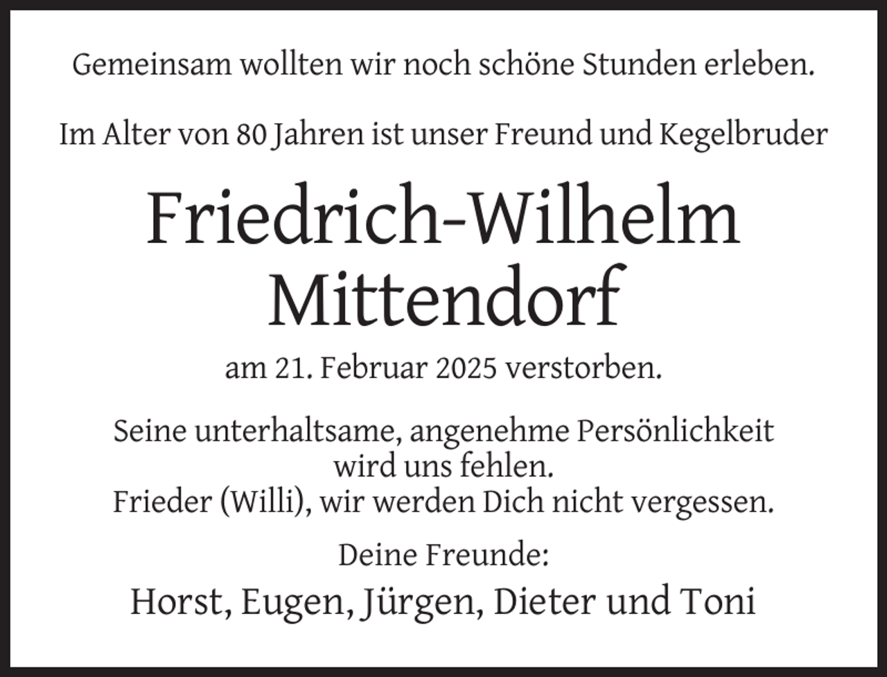 <p>Gemeinsam wollten wir noch schöne Stunden erleben.<br />Im Alter von 80 Jahren ist unser Freund und Kegelbruder</p><p>Friedrich-Wilhelm<br />Mittendorf<br />am 21. Februar 2025 verstorben.<br />Seine unterhaltsame, angenehme Persönlichkeit<br />wird uns fehlen.<br />Frieder (Willi), wir werden Dich nicht vergessen.<br />Deine Freunde:</p><p>Horst, Eugen, Jürgen, Dieter und Toni</p>
