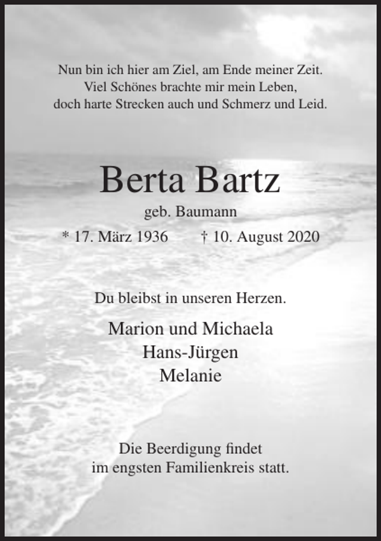 <p>Nun bin ich hier am Ziel, am Ende meiner Zeit.<br />Viel Schönes brachte mir mein Leben,<br />doch harte Strecken auch und Schmerz und Leid.</p><p>Berta Bartz<br />geb. Baumann<br />* 17. März 1936</p><p>† 10. August 2020</p><p>Du bleibst in unseren Herzen.</p><p>Marion und Michaela<br />Hans-Jürgen<br />Melanie</p><p>Die Beerdigung findet<br />im engsten Familienkreis statt.</p>