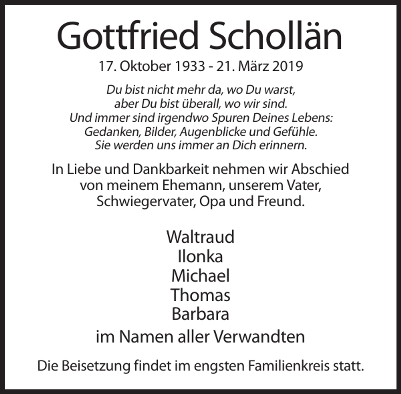 <p>Gottfried Schollän<br />17. Oktober 1933 - 21. März 2019<br />Du bist nicht mehr da, wo Du warst,<br />aber Du bist überall, wo wir sind.<br />Und immer sind irgendwo Spuren Deines Lebens:<br />Gedanken, Bilder, Augenblicke und Gefühle.<br />Sie werden uns immer an Dich erinnern.</p><p>In Liebe und Dankbarkeit nehmen wir Abschied<br />von meinem Ehemann, unserem Vater,<br />Schwiegervater, Opa und Freund.</p><p>Waltraud<br />Ilonka<br />Michael<br />Thomas<br />Barbara<br />im Namen aller Verwandten<br />Die Beisetzung findet im engsten Familienkreis statt.</p>