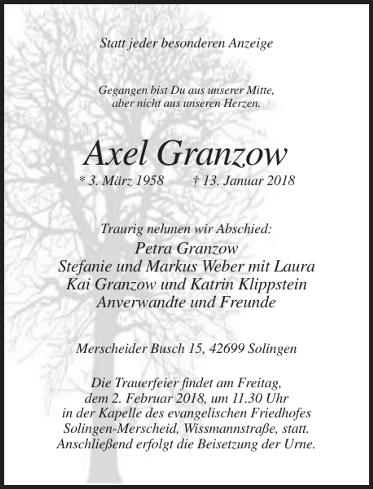 <p>Statt jeder besonderen Anzeige<br />Gegangen bist Du aus unserer Mitte,<br />aber nicht aus unseren Herzen.</p><p>Axel Granzow<br />* 3. März 1958</p><p>† 13. Januar 2018</p><p>Traurig nehmen wir Abschied:</p><p>Petra Granzow<br />Stefanie und Markus Weber mit Laura<br />Kai Granzow und Katrin Klippstein<br />Anverwandte und Freunde<br />Merscheider Busch 15, 42699 Solingen<br />Die Trauerfeier findet am Freitag,<br />dem 2. Februar 2018, um 11.30 Uhr<br />in der Kapelle des evangelischen Friedhofes<br />Solingen-Merscheid, Wissmannstraße, statt.<br />Anschließend erfolgt die Beisetzung der Urne.</p>