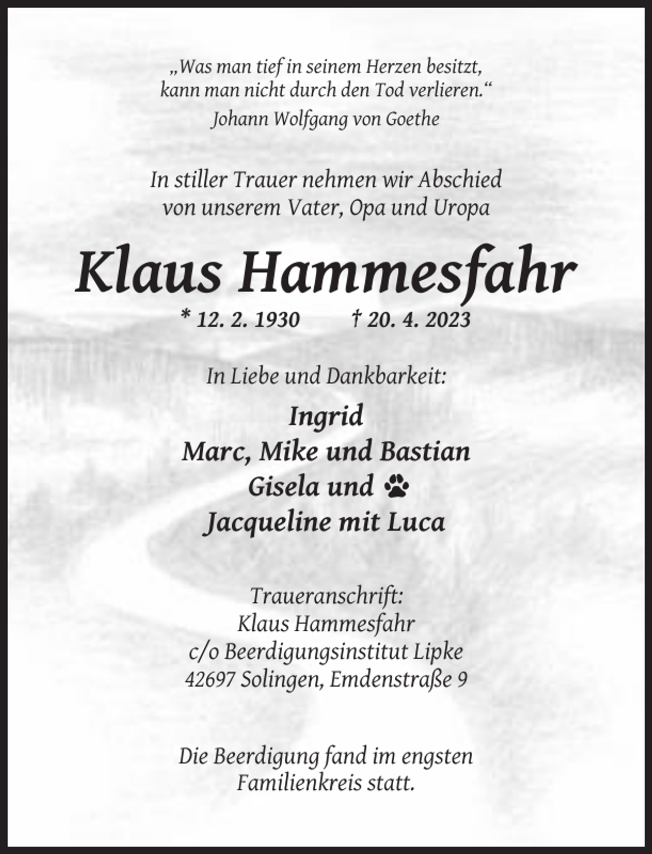 <p>„Was man tief in seinem Herzen besitzt,<br />kann man nicht durch den Tod verlieren.“<br />Johann Wolfgang von Goethe</p><p>In stiller Trauer nehmen wir Abschied<br />von unserem Vater, Opa und Uropa</p><p>Klaus Hammesfahr<br />* 12. 2. 1930</p><p>† 20. 4. 2023</p><p>In Liebe und Dankbarkeit:</p><p>Ingrid<br />Marc, Mike und Bastian<br />Gisela und<br />Jacqueline mit Luca<br />Traueranschrift:<br />Klaus Hammesfahr<br />c/o Beerdigungsinstitut Lipke<br />42697 Solingen, Emdenstraße 9</p><p>Die Beerdigung fand im engsten<br />Familienkreis statt.</p>