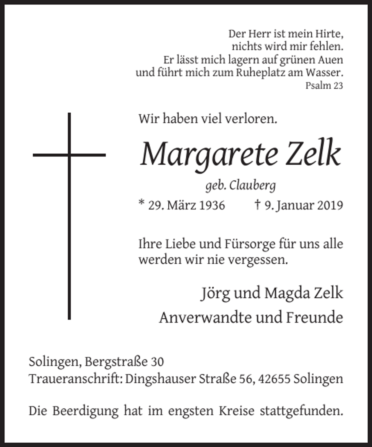 <p>Der Herr ist mein Hirte,<br />nichts wird mir fehlen.<br />Er lässt mich lagern auf grünen Auen<br />und führt mich zum Ruheplatz am Wasser.<br />Psalm 23</p><p>Wir haben viel verloren.</p><p>Margarete Zelk<br />geb. Clauberg<br />* 29. März 1936<br />† 9. Januar 2019<br />Ihre Liebe und Fürsorge für uns alle<br />werden wir nie vergessen.</p><p>Jörg und Magda Zelk<br />Anverwandte und Freunde<br />Solingen, Bergstraße 30<br />Traueranschrift: Dingshauser Straße 56, 42655 Solingen<br />Die Beerdigung hat im engsten Kreise stattgefunden.</p>