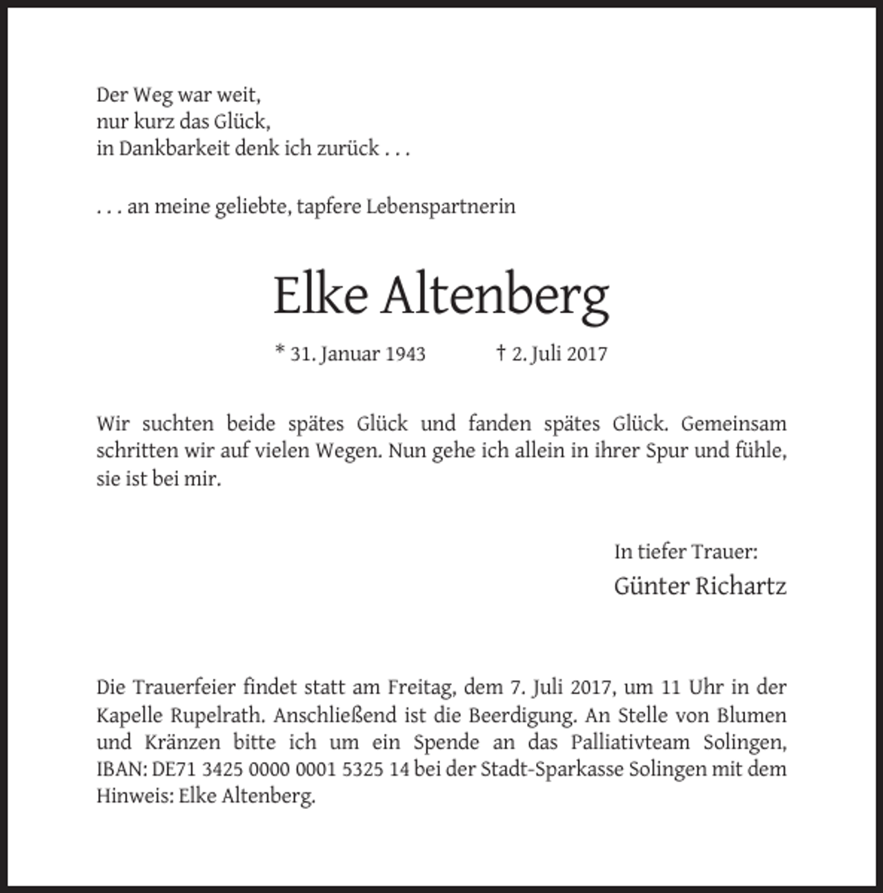 <p>Der Weg war weit,<br />nur kurz das Glück,<br />in Dankbarkeit denk ich zurück . . .<br />. . . an meine geliebte, tapfere Lebenspartnerin</p><p>Elke Altenberg<br />* 31. Januar 1943</p><p>† 2. Juli 2017</p><p>Wir suchten beide spätes Glück und fanden spätes Glück. Gemeinsam<br />schritten wir auf vielen Wegen. Nun gehe ich allein in ihrer Spur und fühle,<br />sie ist bei mir.</p><p>In tiefer Trauer:</p><p>Günter Richartz</p><p>Die Trauerfeier findet statt am Freitag, dem 7. Juli 2017, um 11 Uhr in der<br />Kapelle Rupelrath. Anschließend ist die Beerdigung. An Stelle von Blumen<br />und Kränzen bitte ich um ein Spende an das Palliativteam Solingen,<br />IBAN: DE71 3425 01 5325 14 bei der Stadt-Sparkasse Solingen mit dem<br />Hinweis: Elke Altenberg.</p>
