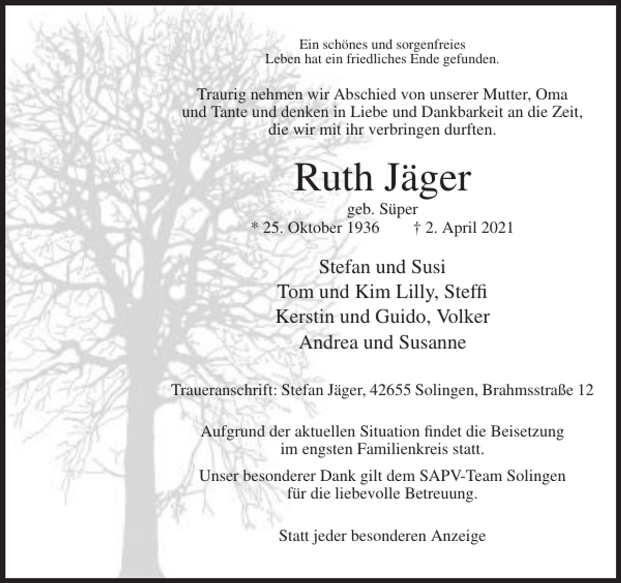 <p>Ein schönes und sorgenfreies<br />Leben hat ein friedliches Ende gefunden.</p><p>Traurig nehmen wir Abschied von unserer Mutter, Oma<br />und Tante und denken in Liebe und Dankbarkeit an die Zeit,<br />die wir mit ihr verbringen durften.</p><p>Ruth Jäger<br />geb. Süper<br />* 25. Oktober 1936<br />† 2. April 2021</p><p>Stefan und Susi<br />Tom und Kim Lilly, Steffi<br />Kerstin und Guido, Volker<br />Andrea und Susanne<br />Traueranschrift: Stefan Jäger, 42655 Solingen, Brahmsstraße 12<br />Aufgrund der aktuellen Situation findet die Beisetzung<br />im engsten Familienkreis statt.<br />Unser besonderer Dank gilt dem SAPV-Team Solingen<br />für die liebevolle Betreuung.<br />Statt jeder besonderen Anzeige</p>