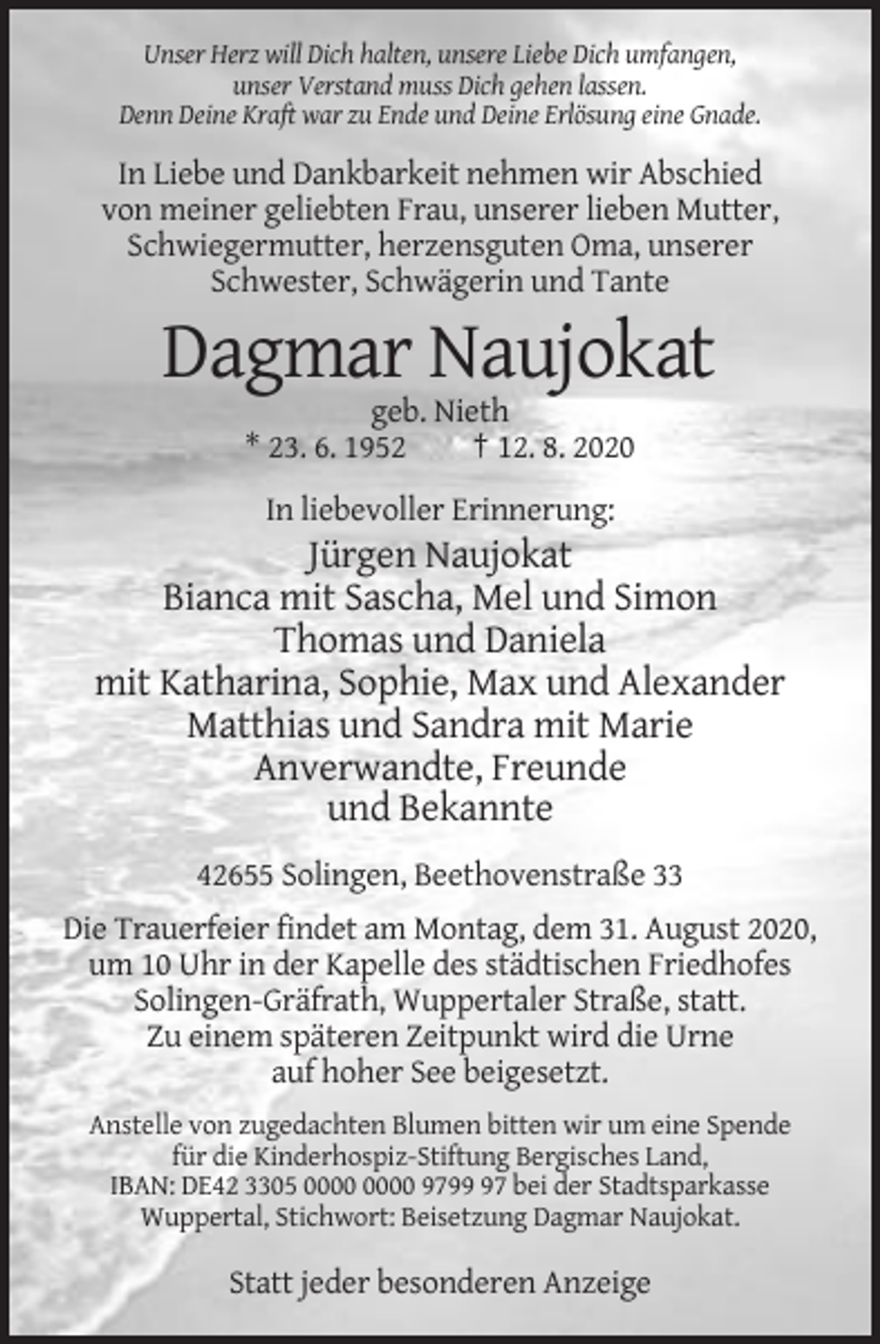<p>Unser Herz will Dich halten, unsere Liebe Dich umfangen,<br />unser Verstand muss Dich gehen lassen.<br />Denn Deine Kraft war zu Ende und Deine Erlösung eine Gnade.</p><p>In Liebe und Dankbarkeit nehmen wir Abschied<br />von meiner geliebten Frau, unserer lieben Mutter,<br />Schwiegermutter, herzensguten Oma, unserer<br />Schwester, Schwägerin und Tante</p><p>Dagmar Naujokat<br />geb. Nieth<br />* 23. 6. 1952<br />† 12. 8. 2020<br />In liebevoller Erinnerung:</p><p>Jürgen Naujokat<br />Bianca mit Sascha, Mel und Simon<br />Thomas und Daniela<br />mit Katharina, Sophie, Max und Alexander<br />Matthias und Sandra mit Marie<br />Anverwandte, Freunde<br />und Bekannte<br />42655 Solingen, Beethovenstraße 33<br />Die Trauerfeier findet am Montag, dem 31. August 2020,<br />um 10 Uhr in der Kapelle des städtischen Friedhofes<br />Solingen-Gräfrath, Wuppertaler Straße, statt.<br />Zu einem späteren Zeitpunkt wird die Urne<br />auf hoher See beigesetzt.<br />Anstelle von zugedachten Blumen bitten wir um eine Spende<br />für die Kinderhospiz-Stiftung Bergisches Land,<br />IBAN: DE42 3305 9797 bei der Stadtsparkasse<br />Wuppertal, Stichwort: Beisetzung Dagmar Naujokat.</p><p>Statt jeder besonderen Anzeige</p>