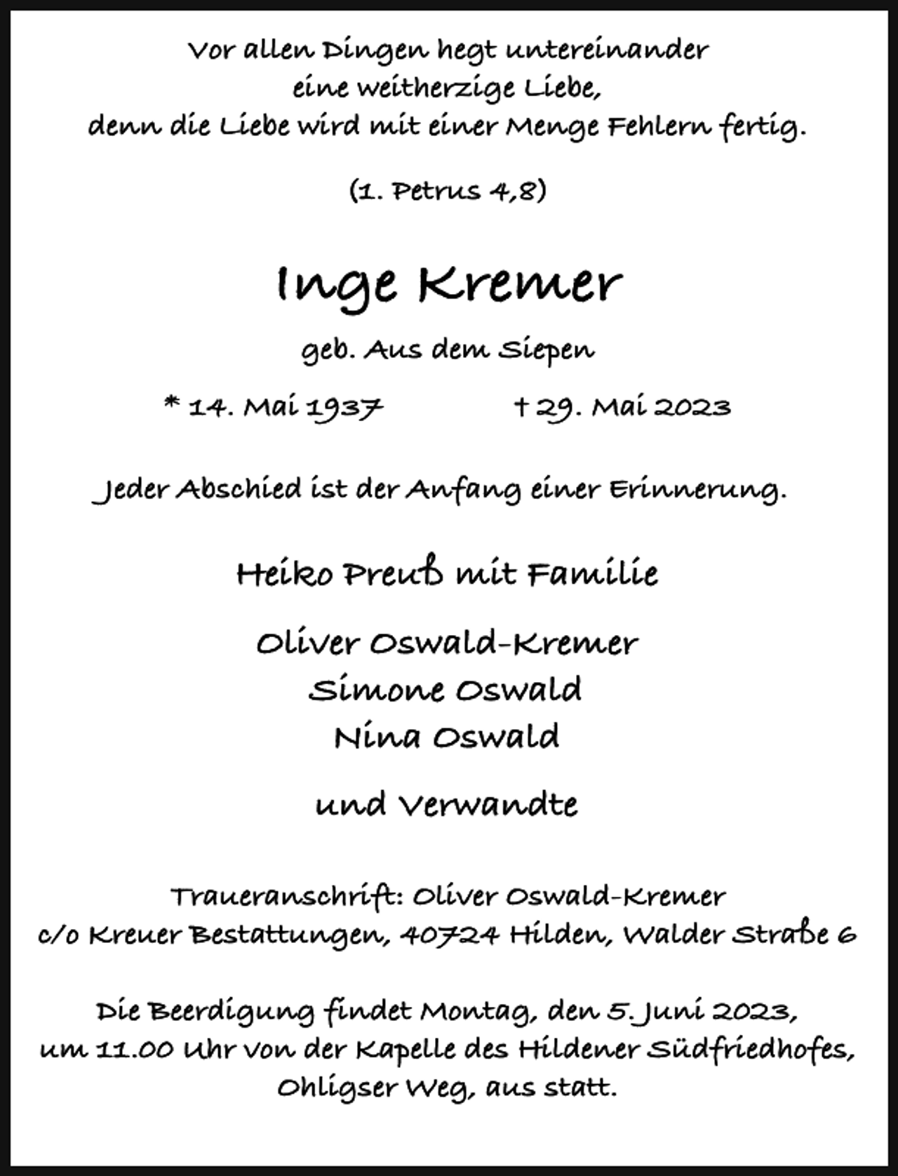 <p>Vor allen Dingen hegt untereinander<br />eine weitherzige Liebe,<br />denn die Liebe wird mit einer Menge Fehlern fertig.<br />(1. Petrus 4,8)</p><p>Inge Kremer<br />geb. Aus dem Siepen<br />* 14. Mai 1937</p><p>† 29. Mai 2023</p><p>Jeder Abschied ist der Anfang einer Erinnerung.</p><p>Heiko Preuß mit Familie<br />Oliver Oswald-Kremer<br />Simone Oswald<br />Nina Oswald<br />und Verwandte<br />Traueranschrift: Oliver Oswald-Kremer<br />c/o Kreuer Bestattungen, 40724 Hilden, Walder Straße 6<br />Die Beerdigung findet Montag, den 5. Juni 2023,<br />um 11.00 Uhr von der Kapelle des Hildener Südfriedhofes,<br />Ohligser Weg, aus statt.</p>