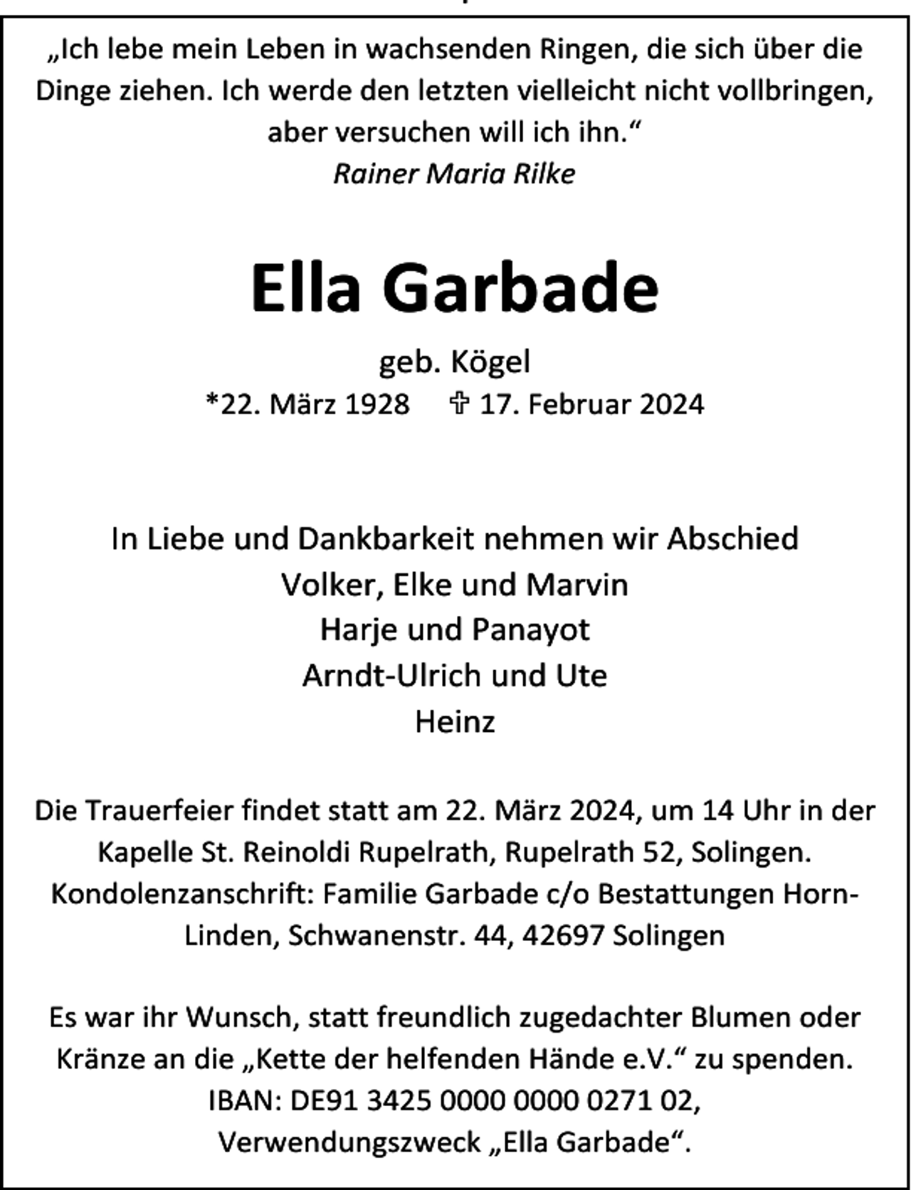 <p>.<br />„Ich lebe mein Leben in wachsenden Ringen, die sich über die<br />Dinge ziehen. Ich werde den letzten vielleicht nicht vollbringen,<br />aber versuchen will ich ihn.“<br />Rainer Maria Rilke</p><p>Ella Garbade<br />geb. Kögel<br />*22. März 1928</p><p> 17. Februar 2024</p><p>In Liebe und Dankbarkeit nehmen wir Abschied<br />Volker, Elke und Marvin<br />Harje und Panayot<br />Arndt-Ulrich und Ute<br />Heinz<br />Die Trauerfeier findet statt am 22. März 2024, um 14 Uhr in der<br />Kapelle St. Reinoldi Rupelrath, Rupelrath 52, Solingen.<br />Kondolenzanschrift: Familie Garbade c/o Bestattungen HornLinden, Schwanenstr. 44, 42697 Solingen<br />Es war ihr Wunsch, statt freundlich zugedachter Blumen oder<br />Kränze an die „Kette der helfenden Hände e.V.“ zu spenden.<br />IBAN: DE91 3425 0271 02,<br />Verwendungszweck „Ella Garbade“.</p>