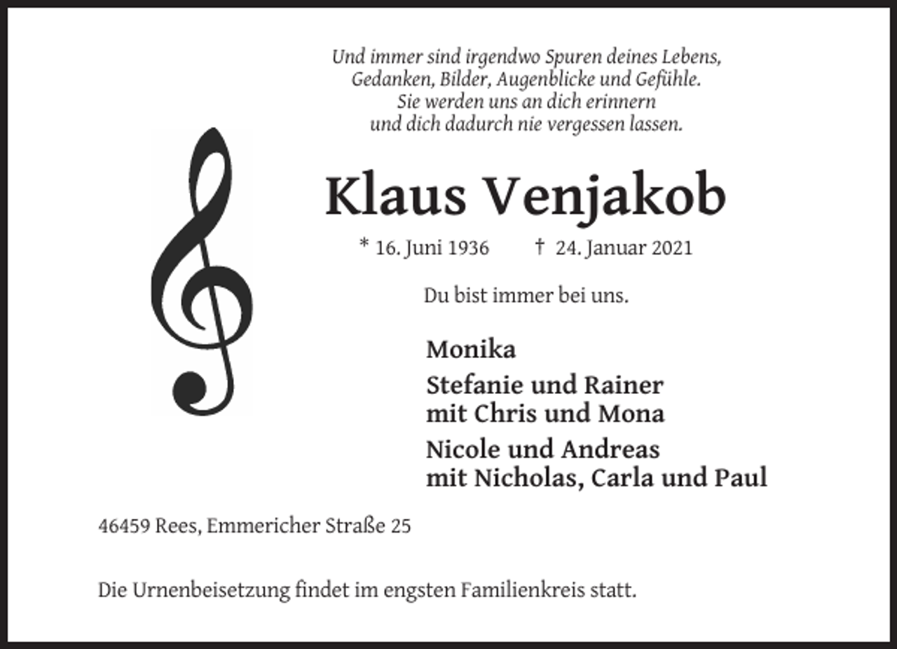 <p>Und immer sind irgendwo Spuren deines Lebens,<br />Gedanken, Bilder, Augenblicke und Gefühle.<br />Sie werden uns an dich erinnern<br />und dich dadurch nie vergessen lassen.</p><p>Klaus Venjakob<br />* 16. Juni 1936</p><p>† 24. Januar 2021</p><p>Du bist immer bei uns.</p><p>Monika<br />Stefanie und Rainer<br />mit Chris und Mona<br />Nicole und Andreas<br />mit Nicholas, Carla und Paul<br />46459 Rees, Emmericher Straße 25<br />Die Urnenbeisetzung findet im engsten Familienkreis statt.</p>